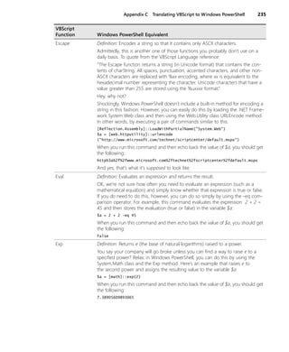 Appendix C Translating VBScript to Windows PowerShell 235
Escape Definition: Encodes a string so that it contains only ASCII characters.
Admittedly, this is another one of those functions you probably don’t use on a
daily basis. To quote from the VBScript Language reference:
“The Escape function returns a string (in Unicode format) that contains the con-
tents of charString. All spaces, punctuation, accented characters, and other non-
ASCII characters are replaced with %xx encoding, where xx is equivalent to the
hexadecimal number representing the character. Unicode characters that have a
value greater than 255 are stored using the %uxxxx format.”
Hey, why not?
Shockingly, Windows PowerShell doesn’t include a built-in method for encoding a
string in this fashion. However, you can easily do this by loading the .NET Frame-
work System.Web class and then using the Web.Utility class URLEncode method.
In other words, by executing a pair of commands similar to this:
[Reflection.Assembly]::LoadWithPartialName("System.Web")
$a = [web.httputility]::urlencode
("http://www.microsoft.com/technet/scriptcenter/default.mspx")
When you run this command and then echo back the value of $a, you should get
the following:
http%3a%2f%2fwww.microsoft.com%2ftechnet%2fscriptcenter%2fdefault.mspx
And yes, that’s what it’s supposed to look like.
Eval Definition: Evaluates an expression and returns the result.
OK, we’re not sure how often you need to evaluate an expression (such as a
mathematical equation) and simply know whether that expression is true or false.
If you do need to do this, however, you can do so simply by using the -eq com-
parison operator. For example, this command evaluates the expression 2 + 2 =
45 and then stores the evaluation (true or false) in the variable $a:
$a = 2 + 2 -eq 45
When you run this command and then echo back the value of $a, you should get
the following:
False
Exp Definition: Returns e (the base of natural logarithms) raised to a power.
You say your company will go broke unless you can find a way to raise e to a
specified power? Relax; in Windows PowerShell, you can do this by using the
System.Math class and the Exp method. Here’s an example that raises e to
the second power and assigns the resulting value to the variable $a:
$a = [math]::exp(2)
When you run this command and then echo back the value of $a, you should get
the following:
7.38905609893065
VBScript
Function Windows PowerShell Equivalent
 