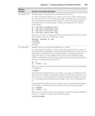 Appendix C Translating VBScript to Windows PowerShell 237
FormatDateTime Definition: Returns an expression formatted as a date or time.
The .NET Framework enables you to create a vast array of custom date formats,
far too many to cover in this introductory guide. Fortunately, you can create the
four basic date-time formats without having to use any fancy (and sometimes
confusing) custom formatting strings. Instead, just employ the four methods
shown below:
$a = (get-date).tolongdatestring()
$a = (get-date).toshortdatestring()
$a = (get-date).tolongtimestring()
$a = (get-date).toshorttimestring()
When you run these commands and then echo back the values of $a, you should
get something similar to the following, in order:
Wednesday, September 13, 2006
9/13/2006
7:57:25 PM
7:57 PM
FormatNumber Definition: Returns an expression formatted as a number.
For most people, formatting a number simply means specifying the number of
decimal points to be displayed. In Windows PowerShell, you can use .NET format-
ting strings to specify the number of decimal places. The following example
assigns the value 11 to the variable $a, then uses the .NET formatting string
"{0:N6}" to format $a so that it displays 6 digits beyond the decimal point (that's
what the 6 in the formatting string is for):
$a = 11
$a = "{0:N6}" -f $a
When you run this command and then echo back the value of $a, you should get
the following:
11.000000
Note: Windows PowerShell will round numbers up or down as needed to fit the
new format. For example, suppose $a is equal to 11.54543 and you decide to for-
mat it with just a single decimal point. Windows PowerShell will assign the value
11.5 to $a (because the discarded decimal digits—4543—are rounded down to
5).
Incidentally, this formatting command will also insert the appropriate list separator.
For example, try running these two commands and see what you get back:
$a = 11000000
$a = "{0:N6}" -f $a
When you echo back the value of $a (at least on a machine using the default set-
ting for U.S. English), you’ll get back the following value:
11,000,000.000000
VBScript
Function Windows PowerShell Equivalent
 