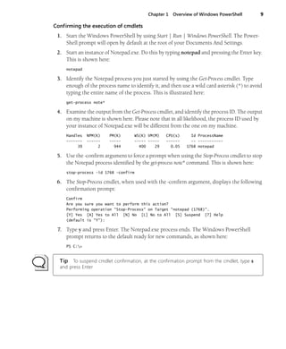 Chapter 1 Overview of Windows PowerShell 9
Confirming the execution of cmdlets
1. Start the Windows PowerShell by using Start | Run | Windows PowerShell. The Power-
Shell prompt will open by default at the root of your Documents And Settings.
2. Start an instance of Notepad.exe. Do this by typing notepad and pressing the Enter key.
This is shown here:
notepad
3. Identify the Notepad process you just started by using the Get-Process cmdlet. Type
enough of the process name to identify it, and then use a wild card asterisk (*) to avoid
typing the entire name of the process. This is illustrated here:
get-process note*
4. Examine the output from the Get-Process cmdlet, and identify the process ID. The output
on my machine is shown here. Please note that in all likelihood, the process ID used by
your instance of Notepad.exe will be different from the one on my machine.
Handles NPM(K) PM(K) WS(K) VM(M) CPU(s) Id ProcessName
------- ------ ----- ----- ----- ------ -- -----------
39 2 944 400 29 0.05 1768 notepad
5. Use the -confirm argument to force a prompt when using the Stop-Process cmdlet to stop
the Notepad process identified by the get-process note* command. This is shown here:
stop-process -id 1768 -confirm
6. The Stop-Process cmdlet, when used with the -confirm argument, displays the following
confirmation prompt:
Confirm
Are you sure you want to perform this action?
Performing operation "Stop-Process" on Target "notepad (1768)".
[Y] Yes [A] Yes to All [N] No [L] No to All [S] Suspend [?] Help
(default is "Y"):
7. Type y and press Enter. The Notepad.exe process ends. The Windows PowerShell
prompt returns to the default ready for new commands, as shown here:
PS C:>
Tip To suspend cmdlet confirmation, at the confirmation prompt from the cmdlet, type s
and press Enter
 