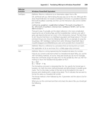 Appendix C Translating VBScript to Windows PowerShell 239
GetObject Definition: Returns a reference to an Automation object from a file.
OK, we’ll level with you: We’re taking the easy way out on this one. Although Win-
dows PowerShell does not include a GetObject command, it is possible to load the
Microsoft.VisualBasic assembly and then use the Interaction class and its GetOb-
ject method:
[reflection.assembly]::LoadWithPartialName("'Microsoft.VisualBasic")
$a= [Microsoft.VisualBasic.Interaction]::GetObject("WinNT://atl-ws-01/
Administrator")
That part’s easy. To actually use this object reference is far more complicated,
requiring the use of binding flags and the InvokeMember method, and, well, it
goes way beyond what we can cover in this introductory manual. The best thing
to do? Assume that there is no GetObject equivalent and forget about it. The sec-
ond best thing to do: Check the following Web site for an example of using the
Visual Basic .NET GetObject method from within Windows PowerShell: http://
mow001.blogspot.com/2006/04/access-adsi-winnt-provider-from-monad.html
GetRef Definition: Returns a reference to a procedure that can be bound to an event.
Not applicable. As far as we know, this is a Web page–only command.
Hex Definition: Returns a string representing the hexadecimal value of a number.
How do you convert a decimal number to a hexadecimal value? Why, you use the
.NET formatting methods, of course. (How else would you do it?) For example,
these two commands assign the value 4517 to the variable $a, then use .NET for-
matting to return the hexadecimal equivalent of 4517:
$a = 4517
$a = "{0:X}" -f $a
The formatting command is interpreted like this: You specify the format type in
brackets—{}—with the entire method (brackets and all) enclosed in double quote
marks. The 0 is the index number of the item to be formatted (in this case, 0
because we’re dealing with a single string value). The X indicates that we want to
format the value as a hexadecimal number.
The format method is then followed by the -f parameter and the value to be for-
matted ($a).
When you run this command and then echo back the value of $a, you should get
the following:
11A5
VBScript
Function Windows PowerShell Equivalent
 