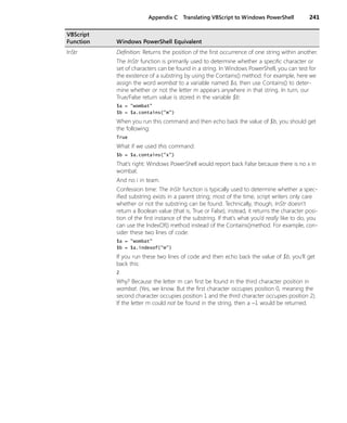 Appendix C Translating VBScript to Windows PowerShell 241
InStr Definition: Returns the position of the first occurrence of one string within another.
The InStr function is primarily used to determine whether a specific character or
set of characters can be found in a string. In Windows PowerShell, you can test for
the existence of a substring by using the Contains() method. For example, here we
assign the word wombat to a variable named $a, then use Contains() to deter-
mine whether or not the letter m appears anywhere in that string. In turn, our
True/False return value is stored in the variable $b:
$a = "wombat"
$b = $a.contains("m")
When you run this command and then echo back the value of $b, you should get
the following:
True
What if we used this command:
$b = $a.contains("x")
That’s right: Windows PowerShell would report back False because there is no x in
wombat.
And no i in team.
Confession time: The InStr function is typically used to determine whether a spec-
ified substring exists in a parent string; most of the time, script writers only care
whether or not the substring can be found. Technically, though, InStr doesn’t
return a Boolean value (that is, True or False); instead, it returns the character posi-
tion of the first instance of the substring. If that’s what you’d really like to do, you
can use the IndexOf() method instead of the Contains()method. For example, con-
sider these two lines of code:
$a = "wombat"
$b = $a.indexof("m")
If you run these two lines of code and then echo back the value of $b, you’ll get
back this:
2
Why? Because the letter m can first be found in the third character position in
wombat. (Yes, we know. But the first character occupies position 0, meaning the
second character occupies position 1 and the third character occupies position 2).
If the letter m could not be found in the string, then a −1 would be returned.
VBScript
Function Windows PowerShell Equivalent
 