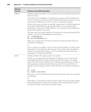 242 Appendix C Translating VBScript to Windows PowerShell
InStrRev Definition: Returns the position of an occurrence of one string within another, from
the end of string.
To the best of our knowledge, no Scripting Guy has ever used the InStrRev func-
tion. (Or, if they have, they won’t admit it.) What InStrRev does is examine a string
value and then determine the last occurrence of a specified substring.
We don’t blame you. But here’s an example. Suppose you run InStrRev against the
string value 1234x6789x1234, specifying the letter x as the substring you’re
searching for. In that case, InStrRev will return a 10, because the last x happens to
be the 10th character in the string.
OK. Now, what if you want to perform this same trick in Windows PowerShell? No
problem, just use the LastIndexOfAny method, like so:
$a = "1234x6789x1234"
$b = $a.lastindexofany("x")
When you run those two commands and then echo back the value of $b, you
should get the following:
9
And, no, that’s not a mistake. In .NET, the first character position in a string is actu-
ally position 0; that makes the 10th character (the character we're interested in)
position 9. (A good thing to keep in mind if and when you start doing string
manipulation in Windows PowerShell.)
Int/Fix Definition: Returns the integer portion of a number.
Friends, are you plagued by decimal points? Would you just as soon strip off
those pesky little decimal values and leave yourself with a clean, pure integer
value? Then have we got a deal for you. In Windows PowerShell, you can remove
decimal places by using the System.Math class and the Truncate method. For
example, here we assign the value 11.98 to $a, then use Truncate to remove the
.98:
$a = 11.98
$a = [math]::truncate($a)
When you run this command and then echo back the value of $a, you should get
the following:
11
Note: Keep in mind that the truncate method simply removes all numbers follow-
ing the decimal point; it does not round values to the nearest whole number. If
you want to do that, use the Round method instead.
VBScript
Function Windows PowerShell Equivalent
 