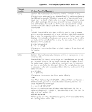 Appendix C Translating VBScript to Windows PowerShell 243
IsArray Definition: Returns a Boolean value indicating whether a variable is an array.
When it comes to working with arrays, Windows PowerShell is a bit more forgiving
than VBScript. For example, VBScript will blow up with a “Type mismatch” error
should you try to directly echo the value of an array; instead, you need to set up
a For … Each loop to get at those values (or specify individual values one at a
time). With Windows PowerShell, you don’t have to worry about that; a simple
command such as this will echo back all the values in the array $a, no For … Each
loop required:
$a
That said, there will still be times when you’ll find it useful to know, in advance,
whether or not you are dealing with an array. In Windows PowerShell, that can be
done by using the -is operator and then checking to see if the item has an array
data type. In these two lines of code, we create an array named $a, then check to
see whether or not we really do have an array. The return value (True or False) is
then stored in the variable $b:
$a = 22,5,10,8,12,9,80
$b = $a -is [array]
When you run this command and then echo back the value of $b, you should get
the following:
True
IsDate Definition: Returns a Boolean value indicating whether an expression can be con-
verted to a date.
Windows PowerShell makes it easy to format and manipulate date and time val-
ues … provided, of course, that you actually have date and time values. To verify
that a value truly is a date-time value, all you have to do is use the -is operator
and check to see whether the data type is datetime. For example, these two lines
of code assign a value to the variable $a and then determine whether or not $a is
a date-time value:
$a = 11/2/2006
$a -is [datetime]
When you run this command, you should get the following:
False
Note: Why is this False; why isn’t 11/2/2006 a valid date? That’s easy: To assign a
date to a variable, you need to enclose that date in double quote marks and
specify the [datetime] variable type:
$a = [datetime] "11/2/2006"
Without the double quote marks, Windows PowerShell believes that this is a
mathematical expression: 11 divided by 2 divided by 2006. In fact, if you check the
value of $a, you’ll get back this:
0.00274177467597208
With the quotes but without the [datetime] specified, Windows PowerShell thinks
this is a string and still returns False.
VBScript
Function Windows PowerShell Equivalent
 