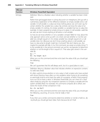 244 Appendix C Translating VBScript to Windows PowerShell
IsEmpty Definition: Returns a Boolean value indicating whether a variable has been initial-
ized.
Rather than get bogged down in a long discussion on metaphysics, let’s go with a
rudimentary explanation of the difference between an empty variable and a null
variable. A null variable is a value we know nothing about; we can't even say for
certain whether the variable has a value. By contrast, we know the value of an
empty variable: It’s nothing. An empty variable is a variable that has no value (for
example, it's been assigned an empty string as its value). A null variable—well, like
we said, we don't know anything at all about a null variable.
So how do we know whether or not a variable is empty? Well, for now, about the
only approach we’ve come up with is to check and see whether or not the vari-
able has a length equal to 0. An empty variable has a length equal to 0; a null
variable does not. (Because we don't know anything about a null variable, we
have no idea what its length might be.) Confused? We don’t blame you. But
maybe this example will help. In our first command, we assign an empty string ("")
to the variable $a; in the second command, we use the -eq operator to determine
whether or not the length of $a is equal to 0. That value gets stored in the vari-
able $b:
$a = ""
$b = $a.length -eq 0
When you run this command and then echo back the value of $b, you should get
the following:
True
We can’t guarantee that this will always work, but it’s a good place to start.
IsNull Definition: Returns a Boolean value that indicates whether an expression contains
no valid data (Null).
It’s often useful to know whether or not a value is Null; scripters who have worked
with Active Directory have often run into problems when trying to do something
as seemingly trivial as echo back the value of a property, at least if that property
turns out not to have a value. In Windows PowerShell, you can check for a Null
value simply by using the -eq comparison operator to compare a variable with the
system variable $Null. For example, this command compares $b to $Null, and
stores the results of that comparison in $a:
$a = $z -eq $null
When you run this command and then echo back the value of $a, you should get
the following, assuming, of course, that $z really is Null:
True
If you then use a similar command to determine whether or not $a is Null (i.e., $a
–eq $null) you should get back False; that’s because $a isn’t Null.
VBScript
Function Windows PowerShell Equivalent
 