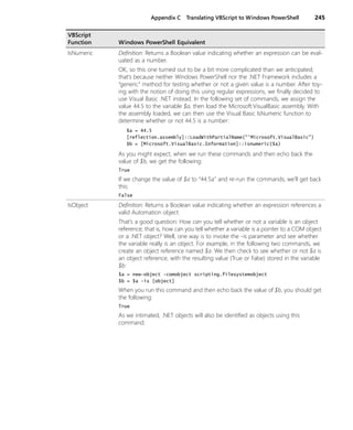 Appendix C Translating VBScript to Windows PowerShell 245
IsNumeric Definition: Returns a Boolean value indicating whether an expression can be eval-
uated as a number.
OK, so this one turned out to be a bit more complicated than we anticipated;
that’s because neither Windows PowerShell nor the .NET Framework includes a
“generic” method for testing whether or not a given value is a number. After toy-
ing with the notion of doing this using regular expressions, we finally decided to
use Visual Basic .NET instead. In the following set of commands, we assign the
value 44.5 to the variable $a, then load the Microsoft.VisualBasic assembly. With
the assembly loaded, we can then use the Visual Basic IsNumeric function to
determine whether or not 44.5 is a number:
$a = 44.5
[reflection.assembly]::LoadWithPartialName("'Microsoft.VisualBasic")
$b = [Microsoft.VisualBasic.Information]::isnumeric($a)
As you might expect, when we run these commands and then echo back the
value of $b, we get the following:
True
If we change the value of $a to “44.5a” and re-run the commands, we’ll get back
this:
False
IsObject Definition: Returns a Boolean value indicating whether an expression references a
valid Automation object.
That’s a good question: How can you tell whether or not a variable is an object
reference; that is, how can you tell whether a variable is a pointer to a COM object
or a .NET object? Well, one way is to invoke the -is parameter and see whether
the variable really is an object. For example, in the following two commands, we
create an object reference named $a. We then check to see whether or not $a is
an object reference, with the resulting value (True or False) stored in the variable
$b:
$a = new-object -comobject scripting.filesystemobject
$b = $a -is [object]
When you run this command and then echo back the value of $b, you should get
the following:
True
As we intimated, .NET objects will also be identified as objects using this
command.
VBScript
Function Windows PowerShell Equivalent
 