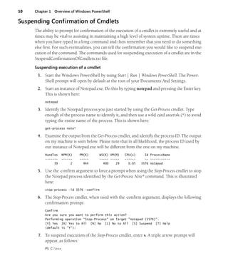 10 Chapter 1 Overview of Windows PowerShell
Suspending Confirmation of Cmdlets
The ability to prompt for confirmation of the execution of a cmdlet is extremely useful and at
times may be vital to assisting in maintaining a high level of system uptime. There are times
when you have typed in a long command and then remember that you need to do something
else first. For such eventualities, you can tell the confirmation you would like to suspend exe-
cution of the command. The commands used for suspending execution of a cmdlet are in the
SuspendConfirmationOfCmdlets.txt file.
Suspending execution of a cmdlet
1. Start the Windows PowerShell by using Start | Run | Windows PowerShell. The Power-
Shell prompt will open by default at the root of your Documents And Settings.
2. Start an instance of Notepad.exe. Do this by typing notepad and pressing the Enter key.
This is shown here:
notepad
3. Identify the Notepad process you just started by using the Get-Process cmdlet. Type
enough of the process name to identify it, and then use a wild card asterisk (*) to avoid
typing the entire name of the process. This is shown here:
get-process note*
4. Examine the output from the Get-Process cmdlet, and identify the process ID. The output
on my machine is seen below. Please note that in all likelihood, the process ID used by
our instance of Notepad.exe will be different from the one on my machine.
Handles NPM(K) PM(K) WS(K) VM(M) CPU(s) Id ProcessName
------- ------ ----- ----- ----- ------ -- -----------
39 2 944 400 29 0.05 3576 notepad
5. Use the -confirm argument to force a prompt when using the Stop-Process cmdlet to stop
the Notepad process identified by the Get-Process Note* command. This is illustrated
here:
stop-process -id 3576 -confirm
6. The Stop-Process cmdlet, when used with the -confirm argument, displays the following
confirmation prompt:
Confirm
Are you sure you want to perform this action?
Performing operation "Stop-Process" on Target "notepad (3576)".
[Y] Yes [A] Yes to All [N] No [L] No to All [S] Suspend [?] Help
(default is "Y"):
7. To suspend execution of the Stop-Process cmdlet, enter s. A triple arrow prompt will
appear, as follows:
PS C:>>>
 