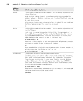 250 Appendix C Translating VBScript to Windows PowerShell
Minute Definition: Returns a whole number between 0 and 59, inclusive, representing the
minute of the hour.
Wow, you need to know the exact minute for a specified date-time value? No
problem, just use the Get-Date cmdlet and grab the value of the Minute property:
$a =(get-date).minute
When you run this command and then echo back the value of $a, you should get
the following (depending on the actual time, of course):
24
Month Definition: Returns a whole number between 1 and 12, inclusive, representing the
month of the year.
Need to get the number representing the month for a specified date (e.g., 1 for
January, 2 for February, etc.)? Then just use the Get-Date cmdlet, the -f parame-
ter, and the MM .NET formatting command. This command returns a numeric
value representing the month of the year for the current date:
$a = get-date -f "MM"
When you run this command (at least during the month of September) and then
echo back the value of $a, you should get the following:
09
If you don’t want the leading zero, then retrieve the month value and change it to
an integer data type. How do you do that? Like this:
$a = [int] (get-date -f "MM")
MonthName Definition: Returns a string indicating the specified month.
Sometimes, all you want to know is that we’re in month number 9; at other times,
you’d prefer to know the name of the month (e.g., September). In Windows
PowerShell, you can determine the name of the month by using the Get-Date
cmdlet and then using the -f formatting parameter and the value MMMM. In
other words, this command will retrieve the name of the month for the current
month and store that value in the variable $a:
$a = get-date -f "MMMM"
When you run this command and then echo back the value of $a, you should get
the following (depending on the actual month):
September
VBScript
Function Windows PowerShell Equivalent
 