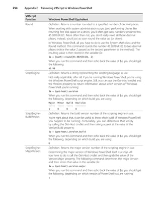 254 Appendix C Translating VBScript to Windows PowerShell
Round Definition: Returns a number rounded to a specified number of decimal places.
When working with system administration scripts (and performing chores like
returning free disk space on a drive), you’ll often get back numbers similar to this:
45.987654321. More often than not, you don’t really need all those decimal
places; instead, you’d just as soon round the value up (or down).
In Windows PowerShell, all you have to do is use the System.Math class and the
Round method. This command rounds the number 45.987654321 to two decimal
places (notice the value 2 passed as the second parameter to the method). The
resulting value is then stored in the variable $a:
$a = [math]::round(45.987654321, 2)
When you run this command and then echo back the value of $a, you should get
the following:
45.99
ScriptEngine Definition: Returns a string representing the scripting language in use.
Not really applicable; after all, if you’re running Windows PowerShell, you’re using
the Windows PowerShell script engine. Still, you can use the Get-Host cmdlet and
the Version property to return information about which version of Windows
PowerShell you’re running:
$a = (get-host).version
When you run this command and then echo back the value of $a, you should get
the following, depending on which build you are using:
Major Minor Build Revision
----- ----- ----- --------
1 0 0 0
ScriptEngine-
BuildVersion
Definition: Returns the build version number of the scripting engine in use.
You’re right about that, it can be useful to know which build of Windows PowerShell
you happen to be running. Fortunately, you can determine that simply
by calling the Get-Host cmdlet and then taking a peek at the value of the
Version.Build property:
$a = (get-host).version.build
When you run this command and then echo back the value of $a, you should get
the following, depending on which build you are using:
0
ScriptEngine-
MajorVersion
Definition: Returns the major version number of the scripting engine in use.
Determining the major version of Windows PowerShell itself is a snap. All
you have to do is call the Get-Host cmdlet and then grab the value of the
Version.Major property. The following command determines the major version
and then stores that value in the variable $a:
$a = (get-host).version.major
When you run this command and then echo back the value of $a, you should get
the following, depending on which version of PowerShell you are running:
1
VBScript
Function Windows PowerShell Equivalent
 