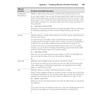 Appendix C Translating VBScript to Windows PowerShell 255
ScriptEngine-
MinorVersion
Definition: Returns the minor version number of the scripting engine in use.
As you might expect, if you can use Windows PowerShell to determine the major
version of the product, you can also use it to determine the minor version. In fact,
all you have to do is call the Get-Host cmdlet and take a look at the value of the
Version.Minor property. This command returns the minor version and stores it in
the variable $a:
$a = (get-host).version.minor
When you run this command and then echo back the value of $a, you should get
the following, depending on which version of PowerShell you are running:
0
Second Definition: Returns a whole number between 0 and 59, inclusive, representing the
second of the minute.
Is it useful for you to be able to take a specified date and time and throw out
everything but the seconds? In other words, if today is 12:29:16 on 9/30/2006, is
it useful for you to be able to determine that the seconds are equal to 16?
To tell you the truth, we don’t know whether that’s useful or not. If it is useful,
however, you can do that in Windows PowerShell by using the Get-Date cmdlet
and then examining the value of the Second property:
$a = (get-date).second
When you run this command (assuming it really is 12:29:16 on 9/30/2006) and
then echo back the value of $a, you should get the following:
16
SetLocale Definition: Sets the global locale and returns the previous locale.
To be honest, we didn’t put much effort into this one; after all, SetLocale works
only in Web pages, and Windows PowerShell is not designed for use in Web
pages. So, we let this one slide.
Sgn Definition: Returns an integer indicating the sign of a number.
Quick: Is that a negative number or a positive number? An easy way to verify that
in Windows PowerShell is to use the System.Math class and the Sign method. For
example, this command uses the Sign method to determine the sign of −453:
$a = [math]::sign(−453)
When you run this command and then echo back the value of $a, you should get
the following:
-1
If you check the sign of a positive number (e.g., 453), you should get back some-
thing like this (actually, you should get back something exactly like this):
1
VBScript
Function Windows PowerShell Equivalent
 