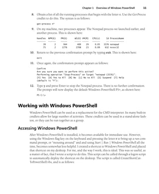 Chapter 1 Overview of Windows PowerShell 11
8. Obtain a list of all the running processes that begin with the letter n. Use the Get-Process
cmdlet to do this. The syntax is as follows:
get-process n*
9. On my machine, two processes appear. The Notepad process we launched earlier, and
another process. This is shown here:
Handles NPM(K) PM(K) WS(K) VM(M) CPU(s) Id ProcessName
------- ------ ----- ----- ----- ------ -- -----------
39 2 944 400 29 0.05 3576 notepad
75 2 1776 2708 23 0.09 632 nvsvc32
10. Return to the previous confirmation prompt by typing exit. This is shown here:
exit
11. Once again, the confirmation prompt appears as follows:
Confirm
Are you sure you want to perform this action?
Performing operation "Stop-Process" on Target "notepad (3576)".
[Y] Yes [A] Yes to All [N] No [L] No to All [S] Suspend [?] Help
(default is "Y"):
12. Type y and press Enter to stop the Notepad process. There is no further confirmation.
The prompt will now display the default Windows PowerShell PS>, as shown here:
PS C:>
Working with Windows PowerShell
Windows PowerShell can be used as a replacement for the CMD interpreter. Its many built-in
cmdlets allow for large number of activities. These cmdlets can be used in a stand-alone fash-
ion, or they can be run together as a group.
Accessing Windows PowerShell
After Windows PowerShell is installed, it becomes available for immediate use. However,
using the Windows flag key on the keyboard and pressing the letter r to bring up a run com-
mand prompt, or “mousing around” and and using Start | Run | Windows PowerShell all the
time, becomes somewhat less helpful. I created a shortcut to Windows PowerShell and placed
that shortcut on my desktop. For me, and the way I work, this is ideal. This was so useful, as
a matter of fact, that I wrote a script to do this. This script can be called through a logon script
to automatically deploy the shortcut on the desktop. The script is called CreateShortCut-
ToPowerShell.vbs, and is as follows:
 