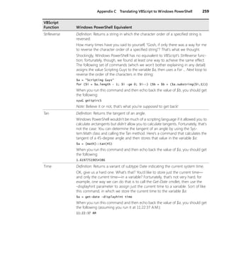 Appendix C Translating VBScript to Windows PowerShell 259
StrReverse Definition: Returns a string in which the character order of a specified string is
reversed.
How many times have you said to yourself, “Gosh, if only there was a way for me
to reverse the character order of a specified string”? That’s what we thought.
Shockingly, Windows PowerShell has no equivalent to VBScript’s StrReverse func-
tion; fortunately, though, we found at least one way to achieve the same effect.
The following set of commands (which we won’t bother explaining in any detail)
assigns the value Scripting Guys to the variable $a, then uses a For … Next loop to
reverse the order of the characters in the string:
$a = "Scripting Guys"
for ($i = $a.length - 1; $i -ge 0; $i--) {$b = $b + ($a.substring($i,1))}
When you run this command and then echo back the value of $b, you should get
the following:
syuG gnitpircS
Note: Believe it or not, that’s what you’re supposed to get back!
Tan Definition: Returns the tangent of an angle.
Windows PowerShell wouldn’t be much of a scripting language if it allowed you to
calculate arctangents but didn't allow you to calculate tangents. Fortunately, that's
not the case: You can determine the tangent of an angle by using the Sys-
tem.Math class and calling the Tan method. Here’s a command that calculates the
tangent of a 45-degree angle and then stores that value in the variable $a:
$a = [math]::tan(45)
When you run this command and then echo back the value of $a, you should get
the following:
1.61977519054386
Time Definition: Returns a variant of subtype Date indicating the current system time.
OK, give us a hard one. What’s that? You’d like to store just the current time—
and only the current time—in a variable? Fortunately, that’s not very hard; for
example, one way we can do that is to call the Get-Date cmdlet, then use the
-displayhint parameter to assign just the current time to a variable. Sort of like
this command, in which we store the current time to the variable $a:
$a = get-date -displayhint time
When you run this command and then echo back the value of $a, you should get
the following (assuming you run it at 11:22:37 A.M.):
11:22:37 AM
VBScript
Function Windows PowerShell Equivalent
 