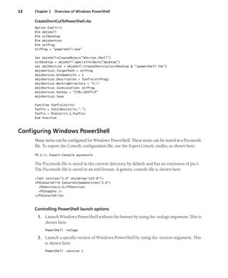 12 Chapter 1 Overview of Windows PowerShell
CreateShortCutToPowerShell.vbs
Option Explicit
Dim objshell
Dim strDesktop
Dim objshortcut
Dim strProg
strProg = "powershell.exe"
Set objshell=CreateObject("WScript.Shell")
strDesktop = objshell.SpecialFolders("desktop")
set objShortcut = objshell.CreateShortcut(strDesktop & "powershell.lnk")
objshortcut.TargetPath = strProg
objshortcut.WindowStyle = 1
objshortcut.Description = funfix(strProg)
objshortcut.WorkingDirectory = "C:"
objshortcut.IconLocation= strProg
objshortcut.Hotkey = "CTRL+SHIFT+P"
objshortcut.Save
Function funfix(strin)
funfix = InStrRev(strin,".")
funfix = Mid(strin,1,funfix)
End function
Configuring Windows PowerShell
Many items can be configured for Windows PowerShell. These items can be stored in a Psconsole
file. To export the Console configuration file, use the Export-Console cmdlet, as shown here:
PS C:> Export-Console myconsole
The Psconsole file is saved in the current directory by default and has an extension of psc1.
The Psconsole file is saved in an xml format. A generic console file is shown here:
<?xml version="1.0" encoding="utf-8"?>
<PSConsoleFile ConsoleSchemaVersion="1.0">
<PSVersion>1.0</PSVersion>
<PSSnapIns />
</PSConsoleFile>
Controlling PowerShell launch options
1. Launch Windows PowerShell without the banner by using the -nologo argument. This is
shown here:
PowerShell -nologo
2. Launch a specific version of Windows PowerShell by using the -version argument. This
is shown here:
PowerShell -version 1
 