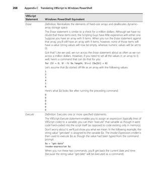 268 Appendix C Translating VBScript to Windows PowerShell
Erase Definition: Reinitializes the elements of fixed-size arrays and deallocates dynamic-
array storage space.
The Erase statement is similar to a check for a million dollars: Although we have no
doubt that these items exist, the Scripting Guys have little experience with either one.
Suppose you have an array with 9 items. When you run the Erase statement against
that array, you’ll still have an array with 9 items; however, none of those items will
have a value (string values will now be empty, whereas numeric values will be set to
0).
Got that? Like we said, we run across the Erase statement about as often as we run
across a million dollars. However, if you need to set all the values in an array to 0,
well, here’s a command that can do that for you:
for ($i = 0; $i -lt $a.length; $i++) {$a[$i] = 0}
Let’s assume that $a started off life as an array with the following values:
1
2
3
4
5
6
Here’s what $a looks like after running the preceding command:
0
0
0
0
0
0
Execute Definition: Executes one or more specified statements.
The VBScript Execute statement enables you to assign an expression (typically lines of
VBScript code) to a variable; you can then “execute” that variable as though it were
code hard-coded into the script itself (as opposed to code existing only in memory).
Don’t worry about it; we’ll just show you what we mean. In the following example, the
string value "get-date" is assigned to the variable $a. The Invoke-Expression cmdlet is
then used to execute $a as though the value had been typed from the command
prompt:
$a = "get-date"
invoke-expression $a
When you run these two commands, you’ll get back the current date and time
(because the string value "get-date" will be executed as a command).
VBScript
Statement Windows PowerShell Equivalent
 