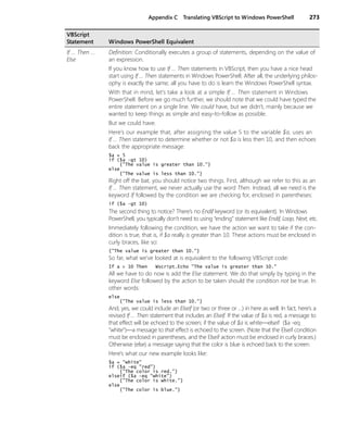 Appendix C Translating VBScript to Windows PowerShell 273
If ... Then ...
Else
Definition: Conditionally executes a group of statements, depending on the value of
an expression.
If you know how to use If … Then statements in VBScript, then you have a nice head
start using If … Then statements in Windows PowerShell. After all, the underlying philos-
ophy is exactly the same; all you have to do is learn the Windows PowerShell syntax.
With that in mind, let’s take a look at a simple If … Then statement in Windows
PowerShell. Before we go much further, we should note that we could have typed the
entire statement on a single line. We could have, but we didn’t, mainly because we
wanted to keep things as simple and easy-to-follow as possible.
But we could have.
Here’s our example that, after assigning the value 5 to the variable $a, uses an
If … Then statement to determine whether or not $a is less then 10, and then echoes
back the appropriate message:
$a = 5
if ($a -gt 10)
{"The value is greater than 10."}
else
{"The value is less than 10."}
Right off the bat, you should notice two things. First, although we refer to this as an
If … Then statement, we never actually use the word Then. Instead, all we need is the
keyword If followed by the condition we are checking for, enclosed in parentheses:
if ($a -gt 10)
The second thing to notice? There’s no Endif keyword (or its equivalent). In Windows
PowerShell, you typically don’t need to using “ending” statement like Endif, Loop, Next, etc.
Immediately following the condition, we have the action we want to take if the con-
dition is true, that is, if $a really is greater than 10. These actions must be enclosed in
curly braces, like so:
{"The value is greater than 10."}
So far, what we’ve looked at is equivalent to the following VBScript code:
If a > 10 Then Wscript.Echo "The value is greater than 10."
All we have to do now is add the Else statement. We do that simply by typing in the
keyword Else followed by the action to be taken should the condition not be true. In
other words:
else
{"The value is less than 10."}
And, yes, we could include an Elseif (or two or three or …) in here as well. In fact, here’s a
revised If … Then statement that includes an Elseif. If the value of $a is red, a message to
that effect will be echoed to the screen; if the value of $a is white—elseif ($a -eq
"white")—a message to that effect is echoed to the screen. (Note that the Elseif condition
must be enclosed in parentheses, and the Elseif action must be enclosed in curly braces.)
Otherwise (else) a message saying that the color is blue is echoed back to the screen.
Here’s what our new example looks like:
$a = "white"
if ($a -eq "red")
{"The color is red."}
elseif ($a -eq "white")
{"The color is white."}
else
{"The color is blue."}
VBScript
Statement Windows PowerShell Equivalent
 