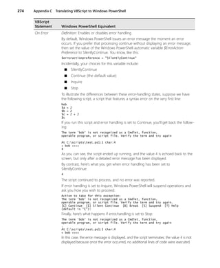 274 Appendix C Translating VBScript to Windows PowerShell
On Error Definition: Enables or disables error handling.
By default, Windows PowerShell issues an error message the moment an error
occurs. If you prefer that processing continue without displaying an error message,
then set the value of the Windows PowerShell automatic variable $ErrorAction-
Preference to SilentlyContinue. You know, like this:
$erroractionpreference = "SilentlyContinue"
Incidentally, your choices for this variable include:
■ SilentlyContinue
■ Continue (the default value)
■ Inquire
■ Stop
To illustrate the differences between these error-handling states, suppose we have
the following script, a script that features a syntax error on the very first line:
bob
$a = 2
$b = 2
$c = 2 + 2
$c
If you run this script and error handling is set to Continue, you’ll get back the follow-
ing:
The term 'bob' is not recognized as a Cmdlet, function,
operable program, or script file. Verify the term and try again
At C:scriptstest.ps1:1 char:4
+ bob <<<<
4
As you can see, the script ended up running, and the value 4 is echoed back to the
screen, but only after a detailed error message has been displayed.
By contrast, here’s what you get when error handling has been set to
SilentlyContinue:
4
The script continued to process, and no error was reported.
If error handling is set to Inquire, Windows PowerShell will suspend operations and
ask you how you wish to proceed:
Action to take for this exception:
The term 'bob' is not recognized as a Cmdlet, function,
operable program, or script file. Verify the term and try again.
[C] Continue [I] Silent Continue [B] Break [S] Suspend [?] Help
(default is "C"):
Finally, here’s what happens if error,handling is set to Stop:
The term 'bob' is not recognized as a Cmdlet, function,
operable program, or script file. Verify the term and try again
.
At C:scriptstest.ps1:1 char:4
+ bob <<<<
In this case, the error message is displayed, and the script terminates; the value 4 is not
displayed because once the error occurred, no additional lines of code were executed.
VBScript
Statement Windows PowerShell Equivalent
 