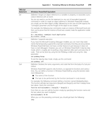 Appendix C Translating VBScript to Windows PowerShell 279
Set Definition: Assigns an object reference to a variable or property, or associates a pro-
cedure reference with an event.
You do not need to use the Set statement (or any sort of equivalent keyword/
command) in order to create an object reference in Windows PowerShell. Instead,
you simply use the New-Object cmdlet, followed by (in the case of COM objects) the
-comobject parameter and the ProgID of the object to be created.
For example, the following two commands create an instance of Microsoft Excel and
then, just to prove that the instance of Excel was created, make the application visible
onscreen:
$a = new-object -comobject Excel.Application
$a.visible = $True
Stop Definition: Suspends execution.
If you have the Microsoft Scripting Debugger installed, you can insert Stop state-
ments that temporarily suspend the script each and every time they are encountered.
Windows PowerShell does not have a similar feature (in part because it does not
have a script debugger). However, you can run Windows PowerShell in step-by-step
mode, which is roughly akin to putting a Stop statement after each and every line of
code. That can be done by using the Set-PSDebug cmdlet and using the -step
parameter:
set-psdebug Ðstep
To exit the step-by-step mode, simply use this command:
set-psdebug -off
Sub Definition: Declares the name, arguments, and code that form the body of a Sub pro-
cedure.
Windows PowerShell supports only functions, as opposed to functions and subrou-
tines. You can define a function in Windows PowerShell by using the function state-
ment followed by:
■ The name of the function
■ The task to be performed by the function (enclosed in curly braces)
For example, the following command defines a function named MultiplyNumbers.
This function will take two arguments ($args[0] and $args[1]) and then multiply those
two values. Here’s the command:
function multiplynumbers { $args[0] * $args[1] }
From then on, you can call the function simply by specifying the function name and
the two values you want multiplied:
multiplynumbers 38 99
When you run the preceding command, you should get back the following:
3762
VBScript
Statement Windows PowerShell Equivalent
 