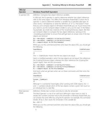 Appendix C Translating VBScript to Windows PowerShell 285
Is operator (IS) Definition: Compares two object reference variables.
In VBScript, the IS operator is used to determine whether two object references
refer to the same object. This differs from Windows PowerShell, in which the IS
operator is used to determine whether a variable has a specified data type. (In
other words, it all depends on what the definition of “is” is.) That doesn’t mean
that you can’t compare objects in Windows PowerShell; you can. It just means that
you need to use the Compare-Object cmdlet to carry out this task. In the follow-
ing example, we create two instances of the Scripting.Dictionary object. We then
use Compare-Object to compare the two object references, tacking on the
-includeequal parameter to ensure that we’ll get back an answer even if the two
objects are identical:
$a = new-object -comobject scripting.dictionary
$b = new-object -comobject scripting.dictionary
$c = compare-object $a $b Ðincludeequal
When you run this command and then echo back the value of $c, you should get
the following:
InputObject SideIndicator
----------- -------------
{} ==
The == SideIndicator means that the two objects are equal.
Here’s a modified example in which the two objects are not equal: One references
the Scripting.Dictionary object, whereas the other references the Scripting.File-
System object. Here are the commands:
$a = new-object -comobject scripting.dictionary
$b = new-object -comobject scripting.filesystemobject
$c = compare-object $a $b Ðincludeequal
And here’s what we get back when we run these commands and then echo the
value of $c:
InputObject SideIndicator
----------- -------------
System.__ComObject =>
{} <=
Although it is somewhat meaningless when working with COM objects, the =>
and <= symbols indicate which of the two objects contain a given item (such as
an individual line in a text file).
Mod operator
(Mod)
Definition: Divides two numbers and returns only the remainder.
The Mod operator is a bit of an odd duck (although it does have its uses): It
divides two numbers and then returns the remainder. In Windows PowerShell, you
can achieve the same effect by using the % operator. For example, this command
divides 28 by 5, then stores the remainder in the variable $a:
$a = 28 % 5
When you run this command and then echo back the value of $a, you should get
the following:
3
VBScript
Operator Windows PowerShell Equivalent
 