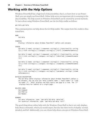 14 Chapter 1 Overview of Windows PowerShell
Working with the Help Options
Windows PowerShell has a high level of discoverability; that is, to learn how to use Power-
Shell, you can simply use PowerShell. Online help serves an important role in assisting in this
discoverability. The help system in Windows PowerShell can be entered by several methods.
To learn about using Windows PowerShell, use the Get-Help cmdlet as follows:
get-help get-help
This command prints out help about the Get-Help cmdlet. The output from this cmdlet is illus-
trated here:
NAME
Get-Help
SYNOPSIS
Displays information about Windows PowerShell cmdlets and concepts
SYNTAX
Get-Help [[-name] <string>] [-component <string[]>] [-functionality <string
[]>] [-role <string[]>] [-category <string[]>] [-full] [<CommonParameters>]
Get-Help [[-name] <string>] [-component <string[]>] [-functionality <string
[]>] [-role <string[]>] [-category <string[]>] [-detailed] [<CommonParamete
rs>]
Get-Help [[-name] <string>] [-component <string[]>] [-functionality <string
[]>] [-role <string[]>] [-category <string[]>] [-examples] [<CommonParamete
rs>]
Get-Help [[-name] <string>] [-component <string[]>] [-functionality <string
[]>] [-role <string[]>] [-category <string[]>] [-parameter <string>] [<Comm
onParameters>]
DETAILED DESCRIPTION
The Get-Help cmdlet displays information about Windows PowerShell cmdlets a
nd concepts. You can also use "Help {<cmdlet name> | <topic-name>" or "<cmd
let-name> /?". "Help" displays the help topics one page at a time. The "/?"
displays help for cmdlets on a single page.
RELATED LINKS
Get-Command
Get-PSDrive
Get-Member
REMARKS
For more information, type: "get-help Get-Help -detailed".
For technical information, type: "get-help Get-Help -full".
The good thing about online help with the Windows PowerShell is that it not only displays
help about commands, which you would expect, but also has three levels of display: normal,
detailed, and full. Additionally, you can obtain help about concepts in Windows PowerShell.
 