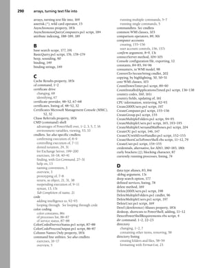 290 arrays, turning text file into
arrays, turning text file into, 169
asterisk (*), wild card operator, 15
Asynchronous property, 183t
AsynchronousQueryComputers.ps1 script, 184
attribute indexing, 188–189, 189
B
base search scope, 177, 191
BasicQuery.ps1 script, 176, 178–179
beep, sounding, 90
binding, 149
binding strings, 149
C
Cache Results property, 183t
cd command, 1–2
certificate drive
changing, 68
identifying, 67
certificate provider, 48–52, 67–68
certificates, listing of, 48–52, 52
Certificates Microsoft Management Console (MMC),
52, 52
Chase Referrals property, 183t
CMD (command) shell
advantages of PowerShell over, 1–2, 3, 5, 7, 16
environment variables, viewing, 53, 53
cmdlets. See also specific cmdlets
confirming execution of, 8–9
controlling execution of, 7–11
dotted notation, 29, 31
for Exchange Server, 199–200
exercises, 16–18, 40–41
finding, with Get-Command, 27–31
help on, 13
naming convention, 3
overview, 3
prototyping of, 7–8
return, as object, 21, 31, 38
suspending execution of, 9–11
syntax, 13, 13t
Tab Completion of name, 21
code
adding intelligence to, 92–93
looping through. See looping through code
color coding
color constants, 86t
of processes list, 86–87
of service status, 87–88
ColorCodedServiceStatus.ps1 script, 87–88
ColorCodeProcessOutput.ps1 script, 86–87
Column Names Only property, 183t
command line utilities. See also cmdlets
exercises, 16–17
overview, 5
running multiple commands, 5–7
running single commands, 5
commandlets. See cmdlets
common WMI classes, 103
comparison operators, 89, 90t
computer accounts
creating, 155–156
user account controls, 156, 157t
-confirm argument, 8–9, 13t
connectServer method, 104–105
Console configuration file, exporting, 12
constants, 84–85, 94–96
consumers, in WMI model, 98
ConvertTo-SecureString cmdlet, 202
copying, by highlighting, 50, 50–51
core WMI classes, 103
CountDownTimer.ps1 script, 89–90
CountInstalledApplicationsTimed.ps1 script, 136–138
country codes, 160, 161t
country fields, updating of, 161
CPU information, retrieving, 92–93
Create2000Users.ps1 script, 197
CreateComputer.ps1 script, 155–156
CreateGroup.ps1 script, 155
CreateMultipleFolders.ps1 script, 94–95
CreateMultipleUsers.ps1 script, 165, 193–195
CreateMultipleUsersandMailboxes.ps1 script, 204
CreateOU.ps1 script, 146, 147
CreateOUwithErrorHandler.ps1 script, 152–153
CreateShortCutToPowerShell.vbs script, 11–12, 79
CreateUser.ps1 script, 154–155
credentials, alternative, for ADO, 180–183, 180t
curly brackets ({}), blocking character, 87
currently running processes, listing, 74
D
data type aliases, 83, 84t
-debug argument, 13t
deep search option, 177
defined services, listing, 78
delete method, 169
Delete2000Users.ps1 script, 198
DeleteMultipleFolders.ps1 cmdlet, 96
DeleteMultipleUsers.ps1 script, 197
DeleteUser.ps1 script, 169
Deref (dereference) Aliases property, 183t
desktop, shortcuts to PowerShell, adding, 11–12
DetectPowerShellRequirements.vbs script, 4
dir command, 1–2, 22–23
directory
changing, 1–2, 7
containing other items, removing, 58
directory listing
creating folders and files, 58–59
formatting with Format-List, 23
 