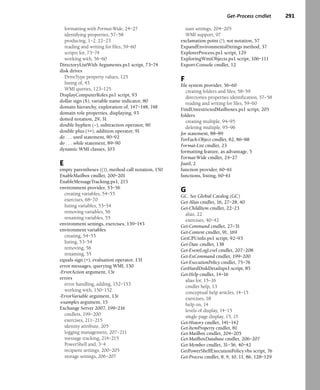 Get-Process cmdlet 291
formatting with Format-Wide, 24–27
identifying properties, 57–58
producing, 1–2, 22–23
reading and writing for files, 59–60
scripts for, 73–74
working with, 56–60
DirectoryListWith Arguments.ps1 script, 73–74
disk drives
DriveType property values, 125
listing of, 43
WMI queries, 123–125
DisplayComputerRoles.ps1 script, 93
dollar sign ($), variable name indicator, 80
domain hierarchy, exploration of, 147–148, 148
domain role properties, displaying, 93
dotted notation, 29, 31
double hyphen (--), subtraction operator, 90
double plus (++), addition operator, 91
do . . . until statement, 90–92
do . . . while statement, 89–90
dynamic WMI classes, 103
E
empty parentheses (()), method call notation, 150
EnableMailbox cmdlet, 200–201
EnableMessageTracking.ps1, 215
environment provider, 53–56
creating variables, 54–55
exercises, 68–70
listing variables, 53–54
removing variables, 56
renaming variables, 55
environment settings, exercises, 139–143
environment variables
creating, 54–55
listing, 53–54
removing, 56
renaming, 55
equals sign (=), evaluation operator, 131
error messages, querying WMI, 130
-ErrorAction argument, 13t
errors
error handling, adding, 152–153
working with, 150–152
-ErrorVariable argument, 13t
-examples argument, 15
Exchange Server 2007, 199–216
cmdlets, 199–200
exercises, 211–215
identity attribute, 205
logging management, 207–211
message tracking, 214–215
PowerShell and, 3–4
recipient settings, 200–205
storage settings, 206–207
user settings, 204–205
WMI support, 97
exclamation point (!), not notation, 57
ExpandEnvironmentalStrings method, 37
ExplorerProcess.ps1 script, 129
ExploringWmiObjects.ps1 script, 106–111
Export-Console cmdlet, 12
F
file system provider, 56–60
creating folders and files, 58–59
directories properties identification, 57–58
reading and writing for files, 59–60
FindUnrestrictedMailboxes.ps1 script, 205
folders
creating multiple, 94–95
deleting multiple, 95–96
for statement, 88–89
ForEach-Object cmdlet, 82, 86–88
Format-List cmdlet, 23
formatting feature, as advantage, 5
Format-Wide cmdlet, 24–27
fsutil, 2
function provider, 60–61
functions, listing, 60–61
G
GC. See Global Catalog (GC)
Get-Alias cmdlet, 16, 27–28, 40
Get-ChildItem cmdlet, 22–23
alias, 22
exercises, 40–42
Get-Command cmdlet, 27–31
Get-Content cmdlet, 91, 169
GetCPUinfo.ps1 script, 92–93
Get-Date cmdlet, 138
Get-EventLogLevel cmdlet, 207–208
Get-ExCommand cmdlet, 199–200
Get-ExecutionPolicy cmdlet, 75–76
GetHardDiskDetailsps1.script, 85
Get-Help cmdlet, 14–16
alias for, 15–16
cmdlet help, 13
conceptual help articles, 14–15
exercises, 18
help on, 14
levels of display, 14–15
single page display, 15, 15
Get-History cmdlet, 141–142
Get-ItemProperty cmdlet, 81
Get-Mailbox cmdlet, 204–205
Get-MailboxDatabase cmdlet, 206–207
Get-Member cmdlet, 31–36, 40–42
GetPowerShelfExecutionPolicy.vbs script, 76
Get-Process cmdlet, 8, 9, 10, 11, 86, 128–129
 