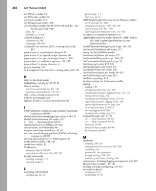 292 Get-PSDrive cmdlet
Get-PSDrive cmdlet, 62
Get-PSProvider cmdlet, 46
Get-Service cmdlet, 113
Get-StorageGroup cmdlet, 206
Get-WmiObject cmdlet, 78, 89, 92–93, 99, 103, 111–113.
See also querying WMI
alias, 123
exercises, 113–116
Global Catalog (GC)
definition of, 188
querying, 188–190
Graphical User Interface (GUI), creating users with,
153
grave accent ('), continuation character, 81
grave accent a ('a), special escape character, 90
grave accent n ('n), special escape character, 100
greater than (>), evaluation operator, 131, 133
greater than (>), piping character, 6
groups, creating, 155
GUI (Graphical User Interface), creating users with, 153
H
help. See Get-Help cmdlet
highlighting, copying by, 50, 50–51
history, session
retrieving command list, 141–142
running command from, 141–142
HKCU drive, setting location to, 81
hotfixes, searching for, 63
hyphen, double (--), subtraction operator, 90
I
ICMPs (Internet control message packets), indicating
response to, 88–89
IdentifyServiceAccountsLogged.ps1 script, 134–135
IdentifyServiceAccounts.ps1 script, 134
if . . . else . . . elseif statement, 92–93
Impersonation Level, default, 119–120
infrastructure, in WMI model, 98
integers, restricting variables to, 83, 85
Internet control message packets (ICMPs), indicating
response to, 88–89
Internet Information Server, WMI support, 97
Invoke-History cmdlet, 141–142
Invoke-Item cmdlet, 52
IP addresses
pinging range of, 88–89
querying specific server by, 190–191
ipconfig commands
running multiple, 5–7
running single, 5
L
launching of PowerShell
configuring, 12–13
performing, 4–5
shortcut, 11–12
LDAP (Lightweight Directory Access Protocol) dialect
ADSI provider for, 147t
naming conventions, 148–149, 149t
query syntax, 176–177, 176t
querying Active Directory with, 177–191
less than (<), evaluation operator, 131
Lightweight Directory Access Protocol (LDAP) dialect.
See LDAP (Lightweight Directory Access
Protocol) dialect
ListAllClassesInNameSpace.ps1 script, 104–106
ListGreaterThanShares.ps1 script, 133
listing. See Get-ChildItem cmdlet
ListNameOnlyShares.ps1 script, 127
ListNamePathShare.ps1 script, 128–130
ListProcessesSortResults.ps1 script, 74
ListShares.ps1 script, 125–126
ListSpecificShares.ps1 script, 131
ListSpecificWhere.ps1 script, 136
ListWmiNameSpaces.ps1 script, 99–102
ListWmiProviders.ps1 script, 103
loadDriver privilege, 143
location, setting. See Set-Location cmdlet
logging
adding, 130
configuring directory size, 215
configuring transport logging levels, 210–211
listing of event logs, 207
managing, in Exchange Server, 207–211
reporting transport logging levels, 209
retrieving information on logs, 208
of service accounts, 134–135
setting logging level, 208
storage path, configuring, 215
looping through code, 85–92
do . . . until statement, 90–92
do . . . while statement, 89–90
exercises, 94–96
ForEach-Object cmdlet, 86–88
for statement, 88–89
M
mailboxes
creating, 200–201
creating with user creation, 201–204
disabling, 216
passwords. See passwords
storage settings, 206–207
without quota limits, finding, 204
maintenance, Exchange logging management and, 207
Measure-Object cmdlet, 124–125
message tracking, configuring, 214–215
methods of objects
definition of, 31
examining, 31–36
 