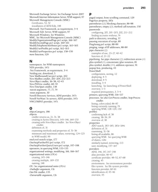 providers 293
Microsoft Exchange Server. See Exchange Server 2007
Microsoft Internet Information Server, WMI support, 97
Microsoft Management Console (MMC)
Certificates, 52, 52
installation of ADSI Edit, 148
Microsoft .Net Framework, as requirement, 3–4
Microsoft SQL Server, WMI support, 97
Microsoft Windows. See Windows
MMC. See Microsoft Management Console (MMC)
ModifyOrganizationalPage.ps1 script, 166–167
ModifySecondPage.ps1 script, 160–161
ModifyTelephoneAttributes.ps1 script, 163–165
ModifyUserProfile.ps1 script, 162–163
ModifyUserProperties.ps1 script, 158–159
more function, 129
N
namespaces. See WMI namespaces
NDS provider, 147t
.Net Framework, as requirement, 3–4
Netdiag.exe, download, 5
New MailboxandUser.ps1 script, 202
New-Mailbox cmdlet, 201–204, 212–213
New-Object cmdlet, 36–38, 42–43
New-PSDrive cmdlet, 68–70
New-TimeSpan cmdlet, 138
-noexit argument, 77, 77, 79
-noun argument, 30
Novell Directory Services, ADSI provider, 147t
Novell NetWare 3x servers, ADSI provider, 147t
NWCOMPAT provider, 147t
O
objectCategory, 186
objects
cmdlet returns as, 21, 31, 38
creating in Active Directory, 145–146, 169–170
creating with New-Object cmdlet. See New-Object
cmdlet
definition of, 31
examining methods and properties of, 31–36
minimum and maximum values, retrieving, 124–125
in WMI model, 99
oneLevel search scope, 177
OneStepFurtherPt1.ps1 script, 172
OneStepFurtherQueryUsers.ps1 script, 197–198
operators, in querying WMI, 133–135
organizational settings, modifying, 166, 166–167
organizational units (OUs)
creating, 145–146
creating multiple, 169–170
naming, 148
OU. See organizational units (OUs)
-Outbuffer argument, 13t
Out-File cmdlet, 135
-Outvariable argument, 13t
P
paged output, from scrolling command, 129
PageSize property, 183t
parentheses (()), blocking character, 86–88
parentheses, empty (()), method call notation, 150
passwords
configuring, 201, 201–203, 202, 211–212
finding accounts without, 74
path to directory, revealing, 37
pausing execution of script, 89
PingArang.ps1 script, 88–89
pinging, range of IP addresses, 88–89
pipe character (|)
examples of use, 23–27, 40–42
function of, 21–22
pipelining. See pipe character (|); redirection arrow (>)
plus symbol (+), concatenate/glue notation, 81
plus symbol, double (++), addition operator, 91
popup box, producing, 43
PowerShell
configuration, storing, 12
deploying, 4–5
download, 4–5
installing, 3–4
launching. See launching of PowerShell
overview, 1–3
required prerequisites, 3, 3–4
printers, querying WMI, 116–117
processes. See also Get-Process cmdlet; Stop-Process
cmdlet
listing, color-coded, 86–87
listing currently running, 74
querying WMI, 128–129, 130
profiles
confirming lack of, 38
creating, 38–39, 39
overview of, 38
properties
ADO search, 183–185, 183t–184t
definition of, 31
examining, 31–36
listing all available, 86
querying WMI. See querying WMI
of shares, 126t
similarly-named, retrieving, 113
user, modifying, 157–167
providers
ADSI, 146, 147, 147–148
alias provider, 46–47
certificate provider, 48–52, 67–68
creating, 45
environment. See environment provider
files system. See file system provider
function provider, 60–61
identification of, 45–46
overview, 45
 