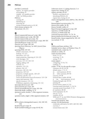 294 PSDrives
providers (continued)
registry. See registry provider
un-installing, 45
variable. See variable provider
WMI. See WMI providers
PSDrives
creating, 68
identifying, 62
removing, 69
setting working location to, 64, 68
PsIsContainer property, 58
Put method, 154, 173
Q
QueryComputersByName.ps1 script, 188
QueryComputers.ps1 script, 186–188
QueryComputersSQL.ps1.script, 192
QueryComputersUseCredentials.ps1 script, 180–183
QueryDesktop.ps1 script, 111–113
QueryGC.ps1 script, 189–190
querying Active Directory. See ADO (ActiveX Data
Objects)
querying WMI, 119–143
default connections, 119–120
desktop, 111–113
disk drives, 123–125
empty properties, disposing of, 124–125
error messages, 130
exercises, 113–117, 136–139
logging, adding, 130
method, 111
operators, 133–135
printers, 116–117
processes, 128–129, 130
properties, 120–123
properties, multiple specific, 128–129
properties, specific, 127
return all information from all instances, 125–126
spaces and namecase, 128
specific instances, 131–132
WMIQuery argument, eliminating, 131–132
QuerySpecificServer.ps1, 190
QueryTimeOut.ps1 script, 185
QueryUsersStepByStep.ps1 script, 195–196
Quick Edit Mode, enabling, 51, 51
quotation marks, double (“), filter argument notation,
129
quotation marks, single (‘), filter argument notation, 129
R
RDNs (relative distinguished names), 146, 148–149,
149t
ReadTxtFile.ps1 script, 91
ReadUserInfoFromReg.ps1 script, 81–82, 81t
redirection arrow (>), piping character, 5, 6
register keys, listing, 62, 63
registry provider, 62–63
hotfixes, searching for, 63
identifying PSDrives, 62
register keys, listing, 62, 63
relative distinguished names (RDNs), 146, 148–149,
149t
RemoteSigned execution policy, 75t
Remove-Item cmdlet, 56, 96
Remove-Variable cmdlet, 67
ReportTransportLogging.ps1 script, 209
repository, in WMI model, 98
resources, in WMI model, 98
restricted execution policy, 75, 75t, 76
RetrieveAndSortServiceState.ps1 script, 78
RouteProvider, classes supported by, 102, 102
run method, 37–38
S
sAMAccountName attribute, 154
Schedule Service object, in Windows Vista, 74
scheduled tasks, scripts for, 74
schtasks.exe utility, 74
script execution policy
levels, 75, 75t
retrieving, 75–76
setting, 75, 76
script support
configuring, 75–76, 75t
enabling, 75
scripts, 73–96. See also specific scripts
constants, 84–85, 94–96
default status, 7, 75, 75
do . . . until statement, 90–92
do . . . while statement, 89–90
exercises, 94–96
ForEach-Object cmdlet, 86–88
if . . . else . . . elseif statement, 92–93
looping through code, 85–92
pausing, 89
poorly-written, impact of, 119
running inside PowerShell, 77, 78–79
running outside PowerShell, 77, 79
for statement, 88–89
switch statement, 92, 93
uses of, 73–74
variables, 80–84
WMI and, 97. See also WMI (Windows Management
Instrumentation)
SearchScope property, 184t
security. See also passwords
credentials, alternative, for ADO, 180–183, 180t
overview, 7
unused shares and, 126
 