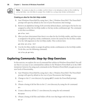 16 Chapter 1 Overview of Windows PowerShell
Note To create an alias for a cmdlet, confirm there is not already an alias to the cmdlet by
using Get-Alias. Use Set-Alias to assign the cmdlet to a unique key stroke combination.
Creating an alias for the Get-Help cmdlet
1. Start Windows PowerShell by using Start | Run | Windows PowerShell. The PowerShell
prompt will open by default at the root of your Documents And Settings.
2. Retrieve an alphabetic listing of all currently defined aliases, and inspect the list for one
assigned to either the Get-Help cmdlet or the key stroke combination gh. The command
to do this is as follows:
get-alias |sort
3. After you have determined that there is no alias for the Get-Help cmdlet, and that none
is assigned to the gh key stroke combination, review the syntax for the Set-Alias cmdlet.
Use the -full argument to the Get-Help cmdlet. This is shown here:
get-help set-alias -full
4. Use the Set-Alias cmdlet to assign the gh key stroke combination to the Get-Help cmdlet.
To do this, use the following command:
set-alias gh get-help
Exploring Commands: Step-by-Step Exercises
In this exercise, we explore the use of command-line utilities in Windows PowerShell. You will
see that it is as easy to use command-line utilities in the Windows PowerShell as in the CMD
interpreter; however, by using such commands in the Windows PowerShell, you gain access to
new levels of functionality.
1. Start Windows PowerShell by using Start | Run | Windows PowerShell. The PowerShell
prompt will open by default at the root of your Documents And Settings.
2. Change to the C: root directory by typing cd C: inside the PowerShell prompt:
Cd c:
3. Obtain a listing of all the files in the C: root directory by using the dir command:
dir
4. Create a directory off the C: root directory by using the md command:
Md mytest
5. Obtain a listing of all files and folders off the root that begin with the letter m:
Dir m*
 