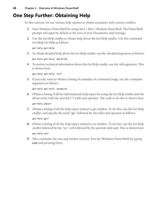 18 Chapter 1 Overview of Windows PowerShell
One Step Further: Obtaining Help
In this exercise, we use various help options to obtain assistance with various cmdlets.
1. Start Windows PowerShell by using Start | Run | Windows PowerShell. The PowerShell
prompt will open by default at the root of your Documents And Settings.
2. Use the Get-Help cmdlet to obtain help about the Get-Help cmdlet. Use the command
Get-Help Get-Help as follows:
get-help get-help
3. To obtain detailed help about the Get-Help cmdlet, use the -detailed argument as follows:
get-help get-help -detailed
4. To retrieve technical information about the Get-Help cmdlet, use the -full argument. This
is shown here:
get-help get-help -full
5. If you only want to obtain a listing of examples of command usage, use the -examples
argument as follows:
get-help get-help -examples
6. Obtain a listing of all the informational help topics by using the Get-Help cmdlet and the
about noun with the asterisk (*) wild card operator. The code to do this is shown here:
get-help about*
7. Obtain a listing of all the help topics related to get cmdlets. To do this, use the Get-Help
cmdlet, and specify the word “get” followed by the wild card operator as follows:
get-help get*
8. Obtain a listing of all the help topics related to set cmdlets. To do this, use the Get-Help
cmdlet followed by the “set” verb followed by the asterisk wild card. This is shown here:
get-help set*
9. This concludes the one step further exercise. Exit the Windows PowerShell by typing
exit and pressing Enter.
 