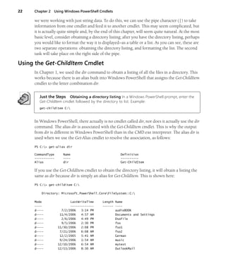 22 Chapter 2 Using Windows PowerShell Cmdlets
we were working with just string data. To do this, we can use the pipe character (|) to take
information from one cmdlet and feed it to another cmdlet. This may seem complicated, but
it is actually quite simple and, by the end of this chapter, will seem quite natural. At the most
basic level, consider obtaining a directory listing; after you have the directory listing, perhaps
you would like to format the way it is displayed—as a table or a list. As you can see, these are
two separate operations: obtaining the directory listing, and formatting the list. The second
task will take place on the right side of the pipe.
Using the Get-ChildItem Cmdlet
In Chapter 1, we used the dir command to obtain a listing of all the files in a directory. This
works because there is an alias built into Windows PowerShell that assigns the Get-ChildItem
cmdlet to the letter combination dir.
Just the Steps Obtaining a directory listing In a Windows PowerShell prompt, enter the
Get-ChildItem cmdlet followed by the directory to list. Example:
get-childitem C:
In Windows PowerShell, there actually is no cmdlet called dir, nor does it actually use the dir
command. The alias dir is associated with the Get-ChildItem cmdlet. This is why the output
from dir is different in Windows PowerShell than in the CMD.exe interpreter. The alias dir is
used when we use the Get-Alias cmdlet to resolve the association, as follows:
PS C:> get-alias dir
CommandType Name Definition
----------- ---- ----------
Alias dir Get-ChildItem
If you use the Get-ChildItem cmdlet to obtain the directory listing, it will obtain a listing the
same as dir because dir is simply an alias for Get-ChildItem. This is shown here:
PS C:> get-childitem C:
Directory: Microsoft.PowerShell.CoreFileSystem::C:
Mode LastWriteTime Length Name
---- ------------- ------ ----
d---- 7/2/2006 3:14 PM audioBOOK
d---- 11/4/2006 4:57 AM Documents and Settings
d---- 2/6/2006 4:49 PM DsoFile
d---- 9/5/2006 2:30 PM fso
d---- 11/30/2006 2:08 PM fso1
d---- 7/21/2006 6:08 AM fso2
d---- 12/2/2005 5:41 AM German
d---- 9/24/2006 1:54 AM music
d---- 12/10/2006 6:54 AM mytest
d---- 12/13/2006 8:30 AM OutlookMail
 