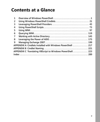 v
Contents at a Glance
1 Overview of Windows PowerShell . . . . . . . . . . . . . . . . . . . . . . . . . . . . . . . . .1
2 Using Windows PowerShell Cmdlets . . . . . . . . . . . . . . . . . . . . . . . . . . . . . 21
3 Leveraging PowerShell Providers . . . . . . . . . . . . . . . . . . . . . . . . . . . . . . . . 45
4 Using PowerShell Scripts . . . . . . . . . . . . . . . . . . . . . . . . . . . . . . . . . . . . . . . 73
5 Using WMI . . . . . . . . . . . . . . . . . . . . . . . . . . . . . . . . . . . . . . . . . . . . . . . . . . . 97
6 Querying WMI. . . . . . . . . . . . . . . . . . . . . . . . . . . . . . . . . . . . . . . . . . . . . . . 119
7 Working with Active Directory . . . . . . . . . . . . . . . . . . . . . . . . . . . . . . . . . 145
8 Leveraging the Power of ADO. . . . . . . . . . . . . . . . . . . . . . . . . . . . . . . . . . 175
9 Managing Exchange 2007 . . . . . . . . . . . . . . . . . . . . . . . . . . . . . . . . . . . . . 199
APPENDIX A Cmdlets Installed with Windows PowerShell . . . . . . . . . . . . . 217
APPENDIX B Cmdlet Naming . . . . . . . . . . . . . . . . . . . . . . . . . . . . . . . . . . . . . . 221
APPENDIX C Translating VBScript to Windows PowerShell . . . . . . . . . . . . . 223
Index . . . . . . . . . . . . . . . . . . . . . . . . . . . . . . . . . . . . . . . . . . . . . . . . . . . . . . . . . . . 289
 