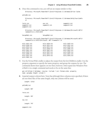 Chapter 2 Using Windows PowerShell Cmdlets 25
6. Once this command is run, you will see an output similar to this:
Directory: Microsoft.PowerShell.CoreFileSystem::C:WindowsDriver Cache
yk51x86.txt
Directory: Microsoft.PowerShell.CoreFileSystem::C:WindowsHelpToursmmTo
ur
intro.txt nav.txt segment1.txt
segment2.txt segment3.txt segment4.txt
segment5.txt
Directory: Microsoft.PowerShell.CoreFileSystem::C:WindowsMicrosoft.NETF
rameworkv1.1.43221033
SetupENU1.txt SetupENU2.txt
Directory: Microsoft.PowerShell.CoreFileSystem::C:WindowsMicrosoft.NETF
rameworkv2.0.50727Microsoft .NET Framework 2.0
eula.1025.txt eula.1028.txt eula.1029.txt
eula.1030.txt eula.1031.txt eula.1032.txt
eula.1033.txt eula.1035.txt eula.1036.txt
eula.1037.txt eula.1038.txt eula.1040.txt
eula.1041.txt eula.1042.txt eula.1043.txt
eula.1044.txt eula.1045.txt eula.1046.txt
eula.1049.txt eula.1053.txt eula.1055.txt
eula.2052.txt eula.2070.txt eula.3076.txt
eula.3082.txt
7. Use the Format-Wide cmdlet to adjust the output from the Get-ChildItem cmdlet. Use the
property argument to specify the name property, and group the outputs by size. The
command shown here appears on two lines; however, when typed into Windows Pow-
erShell, it is a single command and needs to be on the same line:
get-childitem C:Windows -recurse -include *.txt |format-wide -property
name -groupby length -column 3
8. A partial output is shown here. Note that although three columns were specified, if there
are not three files of the same length, only one column will be used:
Length: 13512
yk51x86.txt
Length: 807
intro.txt
Length: 407
nav.txt
Length: 747
segment1.txt
 