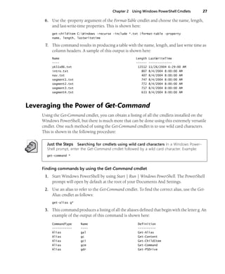 Chapter 2 Using Windows PowerShell Cmdlets 27
6. Use the -property argument of the Format-Table cmdlet and choose the name, length,
and last-write-time properties. This is shown here:
get-childitem C:Windows -recurse -include *.txt |format-table -property
name, length, lastwritetime
7. This command results in producing a table with the name, length, and last write time as
column headers. A sample of this output is shown here:
Name Length LastWriteTime
---- ------ -------------
yk51x86.txt 13512 11/26/2004 6:29:00 AM
intro.txt 807 8/4/2004 8:00:00 AM
nav.txt 407 8/4/2004 8:00:00 AM
segment1.txt 747 8/4/2004 8:00:00 AM
segment2.txt 772 8/4/2004 8:00:00 AM
segment3.txt 717 8/4/2004 8:00:00 AM
segment4.txt 633 8/4/2004 8:00:00 AM
Leveraging the Power of Get-Command
Using the Get-Command cmdlet, you can obtain a listing of all the cmdlets installed on the
Windows PowerShell, but there is much more that can be done using this extremely versatile
cmdlet. One such method of using the Get-Command cmdlet is to use wild card characters.
This is shown in the following procedure:
Just the Steps Searching for cmdlets using wild card characters In a Windows Power-
Shell prompt, enter the Get-Command cmdlet followed by a wild card character. Example:
get-command *
Finding commands by using the Get-Command cmdlet
1. Start Windows PowerShell by using Start | Run | Windows PowerShell. The PowerShell
prompt will open by default at the root of your Documents And Settings.
2. Use an alias to refer to the Get-Command cmdlet. To find the correct alias, use the Get-
Alias cmdlet as follows:
get-alias g*
3. This command produces a listing of all the aliases defined that begin with the letter g. An
example of the output of this command is shown here:
CommandType Name Definition
----------- ---- ----------
Alias gal Get-Alias
Alias gc Get-Content
Alias gci Get-ChildItem
Alias gcm Get-Command
Alias gdr Get-PSDrive
 