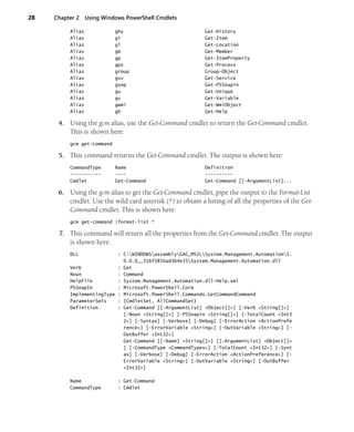 28 Chapter 2 Using Windows PowerShell Cmdlets
Alias ghy Get-History
Alias gi Get-Item
Alias gl Get-Location
Alias gm Get-Member
Alias gp Get-ItemProperty
Alias gps Get-Process
Alias group Group-Object
Alias gsv Get-Service
Alias gsnp Get-PSSnapin
Alias gu Get-Unique
Alias gv Get-Variable
Alias gwmi Get-WmiObject
Alias gh Get-Help
4. Using the gcm alias, use the Get-Command cmdlet to return the Get-Command cmdlet.
This is shown here:
gcm get-command
5. This command returns the Get-Command cmdlet. The output is shown here:
CommandType Name Definition
----------- ---- ----------
Cmdlet Get-Command Get-Command [[-ArgumentList]...
6. Using the gcm alias to get the Get-Command cmdlet, pipe the output to the Format-List
cmdlet. Use the wild card asterisk (*) to obtain a listing of all the properties of the Get-
Command cmdlet. This is shown here:
gcm get-command |format-list *
7. This command will return all the properties from the Get-Command cmdlet. The output
is shown here:
DLL : C:WINDOWSassemblyGAC_MSILSystem.Management.Automation1.
0.0.0__31bf3856ad364e35System.Management.Automation.dll
Verb : Get
Noun : Command
HelpFile : System.Management.Automation.dll-Help.xml
PSSnapIn : Microsoft.PowerShell.Core
ImplementingType : Microsoft.PowerShell.Commands.GetCommandCommand
ParameterSets : {CmdletSet, AllCommandSet}
Definition : Get-Command [[-ArgumentList] <Object[]>] [-Verb <String[]>]
[-Noun <String[]>] [-PSSnapin <String[]>] [-TotalCount <Int3
2>] [-Syntax] [-Verbose] [-Debug] [-ErrorAction <ActionPrefe
rence>] [-ErrorVariable <String>] [-OutVariable <String>] [-
OutBuffer <Int32>]
Get-Command [[-Name] <String[]>] [[-ArgumentList] <Object[]>
] [-CommandType <CommandTypes>] [-TotalCount <Int32>] [-Synt
ax] [-Verbose] [-Debug] [-ErrorAction <ActionPreference>] [-
ErrorVariable <String>] [-OutVariable <String>] [-OutBuffer
<Int32>]
Name : Get-Command
CommandType : Cmdlet
 