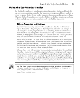 Chapter 2 Using Windows PowerShell Cmdlets 31
Using the Get-Member Cmdlet
The Get-Member cmdlet retrieves information about the members of objects. Although this
may not seem very exciting, remember that because everything returned from a cmdlet is an
object, we can use the Get-Member cmdlet to examine the methods and properties of objects.
When the Get-Member cmdlet is used with Get-ChildItem on the filesystem, it returns a listing
of all the methods and properties available to work with the filesystem object.
Objects, Properties, and Methods
One of the more interesting features of Windows PowerShell is that cmdlets return
objects. An object is a thing that gives us the ability to either describe something or do
something. If we are not going to describe or do something, then there is no reason to
create the object. Depending on the circumstances, we may be more interested in the
methods, or the properties. As an example, let’s consider rental cars. I travel a great deal
in my role as a consultant at Microsoft, and I often need to obtain a rental car.
When I get to the airport, I go to the rental car counter, and I use the New-Object cmdlet
to create the rentalCAR object. When I use this cmdlet, I am only interest in the methods
available from the rentalCAR object. I will need to use the DriveDowntheRoad method,
the StopAtaRedLight method, and perhaps the PlayNiceMusic method. I am not, how-
ever, interested in the properties of the rentalCAR object.
At home, I have a cute little sports car. It has exactly the same methods as the rentalCAR
object, but I created the sportsCAR object primarily because of its properties. It is green
and has alloy rims, a convertible top, and a 3.5-liter engine. Interestingly enough, it has
exactly the same methods as the rentalCAR object. It also has the DriveDowntheRoad
method, the StopAtaRedLight method, and the PlayNiceMusic method, but the deciding
factor in creating the sportsCAR object was the properties, not the methods.
Just the Steps Using the Get-Member cmdlet to examine properties and methods In
a Windows PowerShell prompt, enter the Get-ChildItem cmdlet followed by the path to a
folder and pipe it to the Get-Member cmdlet. Example:
get-childitem C: | get-member
 