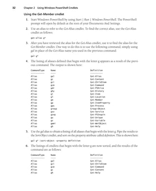 32 Chapter 2 Using Windows PowerShell Cmdlets
Using the Get-Member cmdlet
1. Start Windows PowerShell by using Start | Run | Windows PowerShell. The PowerShell
prompt will open by default at the root of your Documents And Settings.
2. Use an alias to refer to the Get-Alias cmdlet. To find the correct alias, use the Get-Alias
cmdlet as follows:
get-alias g*
3. After you have retrieved the alias for the Get-Alias cmdlet, use it to find the alias for the
Get-Member cmdlet. One way to do this is to use the following command, simply using
gal in place of the Get-Alias name you used in the previous command:
gal g*
4. The listing of aliases defined that begin with the letter g appears as a result of the previ-
ous command. The output is shown here:
CommandType Name Definition
----------- ---- ----------
Alias gal Get-Alias
Alias gc Get-Content
Alias gci Get-ChildItem
Alias gcm Get-Command
Alias gdr Get-PSDrive
Alias ghy Get-History
Alias gi Get-Item
Alias gl Get-Location
Alias gm Get-Member
Alias gp Get-ItemProperty
Alias gps Get-Process
Alias group Group-Object
Alias gsv Get-Service
Alias gsnp Get-PSSnapin
Alias gu Get-Unique
Alias gv Get-Variable
Alias gwmi Get-WmiObject
Alias gh Get-Help
5. Use the gal alias to obtain a listing of all aliases that begin with the letter g. Pipe the results to
the Sort-Object cmdlet, and sort on the property attribute called definition. This is shown here:
gal g* |sort-object -property definition
6. The listings of cmdlets that begin with the letter g are now sorted, and the results of the
command are as follows:
CommandType Name Definition
----------- ---- ----------
Alias gal Get-Alias
Alias gci Get-ChildItem
Alias gcm Get-Command
Alias gc Get-Content
Alias gh Get-Help
 