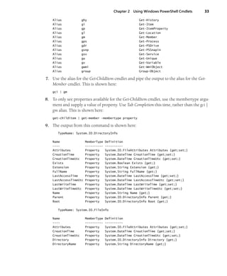 Chapter 2 Using Windows PowerShell Cmdlets 33
Alias ghy Get-History
Alias gi Get-Item
Alias gp Get-ItemProperty
Alias gl Get-Location
Alias gm Get-Member
Alias gps Get-Process
Alias gdr Get-PSDrive
Alias gsnp Get-PSSnapin
Alias gsv Get-Service
Alias gu Get-Unique
Alias gv Get-Variable
Alias gwmi Get-WmiObject
Alias group Group-Object
7. Use the alias for the Get-ChildItem cmdlet and pipe the output to the alias for the Get-
Member cmdlet. This is shown here:
gci | gm
8. To only see properties available for the Get-ChildItem cmdlet, use the membertype argu-
ment and supply a value of property. Use Tab Completion this time, rather than the gci |
gm alias. This is shown here:
get-childitem | get-member -membertype property
9. The output from this command is shown here:
TypeName: System.IO.DirectoryInfo
Name MemberType Definition
---- ---------- ----------
Attributes Property System.IO.FileAttributes Attributes {get;set;}
CreationTime Property System.DateTime CreationTime {get;set;}
CreationTimeUtc Property System.DateTime CreationTimeUtc {get;set;}
Exists Property System.Boolean Exists {get;}
Extension Property System.String Extension {get;}
FullName Property System.String FullName {get;}
LastAccessTime Property System.DateTime LastAccessTime {get;set;}
LastAccessTimeUtc Property System.DateTime LastAccessTimeUtc {get;set;}
LastWriteTime Property System.DateTime LastWriteTime {get;set;}
LastWriteTimeUtc Property System.DateTime LastWriteTimeUtc {get;set;}
Name Property System.String Name {get;}
Parent Property System.IO.DirectoryInfo Parent {get;}
Root Property System.IO.DirectoryInfo Root {get;}
TypeName: System.IO.FileInfo
Name MemberType Definition
---- ---------- ----------
Attributes Property System.IO.FileAttributes Attributes {get;set;}
CreationTime Property System.DateTime CreationTime {get;set;}
CreationTimeUtc Property System.DateTime CreationTimeUtc {get;set;}
Directory Property System.IO.DirectoryInfo Directory {get;}
DirectoryName Property System.String DirectoryName {get;}
 