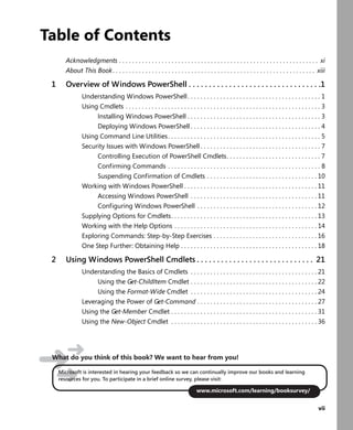 vii
Table of Contents
Acknowledgments . . . . . . . . . . . . . . . . . . . . . . . . . . . . . . . . . . . . . . . . . . . . . . . . . . . . . . . . . . . . . xi
About This Book. . . . . . . . . . . . . . . . . . . . . . . . . . . . . . . . . . . . . . . . . . . . . . . . . . . . . . . . . . . . . . xiii
1 Overview of Windows PowerShell . . . . . . . . . . . . . . . . . . . . . . . . . . . . . . . . .1
Understanding Windows PowerShell. . . . . . . . . . . . . . . . . . . . . . . . . . . . . . . . . . . . . . . . . 1
Using Cmdlets . . . . . . . . . . . . . . . . . . . . . . . . . . . . . . . . . . . . . . . . . . . . . . . . . . . . . . . . . . . . 3
Installing Windows PowerShell . . . . . . . . . . . . . . . . . . . . . . . . . . . . . . . . . . . . . . . . . 3
Deploying Windows PowerShell . . . . . . . . . . . . . . . . . . . . . . . . . . . . . . . . . . . . . . . . 4
Using Command Line Utilities. . . . . . . . . . . . . . . . . . . . . . . . . . . . . . . . . . . . . . . . . . . . . . . 5
Security Issues with Windows PowerShell . . . . . . . . . . . . . . . . . . . . . . . . . . . . . . . . . . . . . 7
Controlling Execution of PowerShell Cmdlets. . . . . . . . . . . . . . . . . . . . . . . . . . . . . 7
Confirming Commands . . . . . . . . . . . . . . . . . . . . . . . . . . . . . . . . . . . . . . . . . . . . . . . 8
Suspending Confirmation of Cmdlets . . . . . . . . . . . . . . . . . . . . . . . . . . . . . . . . . . 10
Working with Windows PowerShell . . . . . . . . . . . . . . . . . . . . . . . . . . . . . . . . . . . . . . . . . 11
Accessing Windows PowerShell . . . . . . . . . . . . . . . . . . . . . . . . . . . . . . . . . . . . . . . 11
Configuring Windows PowerShell . . . . . . . . . . . . . . . . . . . . . . . . . . . . . . . . . . . . . 12
Supplying Options for Cmdlets. . . . . . . . . . . . . . . . . . . . . . . . . . . . . . . . . . . . . . . . . . . . . 13
Working with the Help Options . . . . . . . . . . . . . . . . . . . . . . . . . . . . . . . . . . . . . . . . . . . . 14
Exploring Commands: Step-by-Step Exercises . . . . . . . . . . . . . . . . . . . . . . . . . . . . . . . . 16
One Step Further: Obtaining Help . . . . . . . . . . . . . . . . . . . . . . . . . . . . . . . . . . . . . . . . . . 18
2 Using Windows PowerShell Cmdlets . . . . . . . . . . . . . . . . . . . . . . . . . . . . . 21
Understanding the Basics of Cmdlets . . . . . . . . . . . . . . . . . . . . . . . . . . . . . . . . . . . . . . . 21
Using the Get-ChildItem Cmdlet . . . . . . . . . . . . . . . . . . . . . . . . . . . . . . . . . . . . . . . 22
Using the Format-Wide Cmdlet . . . . . . . . . . . . . . . . . . . . . . . . . . . . . . . . . . . . . . . 24
Leveraging the Power of Get-Command . . . . . . . . . . . . . . . . . . . . . . . . . . . . . . . . . . . . . 27
Using the Get-Member Cmdlet . . . . . . . . . . . . . . . . . . . . . . . . . . . . . . . . . . . . . . . . . . . . . 31
Using the New-Object Cmdlet . . . . . . . . . . . . . . . . . . . . . . . . . . . . . . . . . . . . . . . . . . . . . 36
Microsoft is interested in hearing your feedback so we can continually improve our books and learning
resources for you. To participate in a brief online survey, please visit:
www.microsoft.com/learning/booksurvey/
What do you think of this book? We want to hear from you!
 
