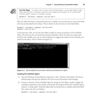 Chapter 2 Using Windows PowerShell Cmdlets 37
Just the Steps To create a new instance of the wshShell object, use the New-Object cmdlet
while specifying the -comobject argument and supplying the program ID of "wscript.shell".
Hold the object created in a variable. Example:
$wshShell = new-object -comobject "wscript.shell":
After the object has been created and stored in a variable, you can directly use any of the meth-
ods that are provided by the object. This is shown in the two lines of code that follow:
$wshShell = new-object -comobject "wscript.shell"
$wshShell.run("calc.exe")
In the previous code, we use the New-Object cmdlet to create an instance of the wshShell
object. We then use the run method to launch Calculator. After the object is created and
stored in the variable, you can use Tab Completion to suggest the names of the methods con-
tained in the object. This is shown in Figure 2-2.
Figure 2-2 Tab Completion enumerates methods provided by the object
Creating the wshShell object
1. Start the Windows PowerShell by using Start | Run | Windows PowerShell. The Power-
Shell prompt will open by default at the root of your Documents And Settings.
2. Create an instance of the wshShell object by using the New-Object cmdlet. Supply the
comobject argument to the cmdlet, and specify the program ID for the wshShell object,
which is “wscript.shell”. Hold the object that is returned into a variable called $wshShell.
The code to do this is as follows:
$wshShell = new-object -comobject "wscript.shell"
 