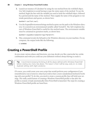 38 Chapter 2 Using Windows PowerShell Cmdlets
3. Launch an instance of Calculator by using the run method from the wshShell object.
Use Tab Completion to avoid having to type the entire name of the method. To use the
method, begin the line with the variable you used to hold the wshShell object, followed
by a period and the name of the method. Then supply the name of the program to run
inside parentheses and quotes, as shown here:
$wshShell.run("Calc.exe")
4. Use the ExpandEnvironmentStrings method to print out the path to the Windows direc-
tory. It is stored in an environmental variable called %windir%. The Tab Completion fea-
ture of Windows PowerShell is useful for this method name. The environment variable
must be contained in quotation marks, as shown here:
$wshShell.ExpandEnvironmentStrings("%windir%")
5. This command reveals the full path to the Windows directory on your machine. On my
computer, the output looks like the following:
C:WINDOWS
Creating a PowerShell Profile
As you create various aliases and functions, you may decide you like a particular key stroke
combination and wish you could use your definition without always having to create it.
Tip I recommend reviewing the listing of all the aliases defined within Windows PowerShell
before creating very many new aliases. The reason is that it will be easy, early on, to create
duplicate settings (with slight variations).
Of course, you could create your own script that would perform your configuration if you
remembered to run it; however, what if you wish to have a more standardized method of work-
ing with your profile? To do this, you need to create a custom profile that will hold your set-
tings. The really useful feature of creating a Windows PowerShell profile is that after the
profile is created, it loads automatically when PowerShell is launched. The steps for creating a
Windows PowerShell profile are listed here:
 