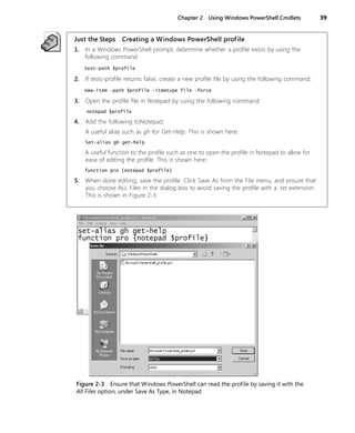 Chapter 2 Using Windows PowerShell Cmdlets 39
Just the Steps Creating a Windows PowerShell profile
1. In a Windows PowerShell prompt, determine whether a profile exists by using the
following command:
test-path $profile
2. If tests-profile returns false, create a new profile file by using the following command:
new-item -path $profile -itemtype file -force
3. Open the profile file in Notepad by using the following command:
notepad $profile
4. Add the following toNotepad:
A useful alias such as gh for Get-Help. This is shown here:
Set-alias gh get-help
A useful function to the profile such as one to open the profile in Notepad to allow for
ease of editing the profile. This is shown here:
function pro {notepad $profile}
5. When done editing, save the profile. Click Save As from the File menu, and ensure that
you choose ALL Files in the dialog box to avoid saving the profile with a .txt extension.
This is shown in Figure 2-3.
Figure 2-3 Ensure that Windows PowerShell can read the profile by saving it with the
All Files option, under Save As Type, in Notepad
 