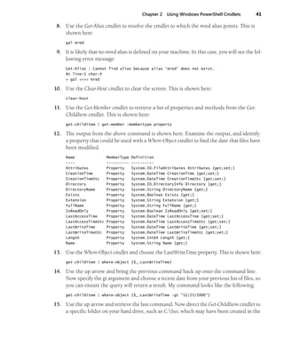 Chapter 2 Using Windows PowerShell Cmdlets 41
8. Use the Get-Alias cmdlet to resolve the cmdlet to which the mred alias points. This is
shown here:
gal mred
9. It is likely that no mred alias is defined on your machine. In this case, you will see the fol-
lowing error message:
Get-Alias : Cannot find alias because alias 'mred' does not exist.
At line:1 char:4
+ gal <<<< mred
10. Use the Clear-Host cmdlet to clear the screen. This is shown here:
clear-host
11. Use the Get-Member cmdlet to retrieve a list of properties and methods from the Get-
ChildItem cmdlet. This is shown here:
get-childitem | get-member -membertype property
12. The output from the above command is shown here. Examine the output, and identify
a property that could be used with a Where-Object cmdlet to find the date that files have
been modified.
Name MemberType Definition
---- ---------- ----------
Attributes Property System.IO.FileAttributes Attributes {get;set;}
CreationTime Property System.DateTime CreationTime {get;set;}
CreationTimeUtc Property System.DateTime CreationTimeUtc {get;set;}
Directory Property System.IO.DirectoryInfo Directory {get;}
DirectoryName Property System.String DirectoryName {get;}
Exists Property System.Boolean Exists {get;}
Extension Property System.String Extension {get;}
FullName Property System.String FullName {get;}
IsReadOnly Property System.Boolean IsReadOnly {get;set;}
LastAccessTime Property System.DateTime LastAccessTime {get;set;}
LastAccessTimeUtc Property System.DateTime LastAccessTimeUtc {get;set;}
LastWriteTime Property System.DateTime LastWriteTime {get;set;}
LastWriteTimeUtc Property System.DateTime LastWriteTimeUtc {get;set;}
Length Property System.Int64 Length {get;}
Name Property System.String Name {get;}
13. Use the Where-Object cmdlet and choose the LastWriteTime property. This is shown here:
get-childitem | where-object {$_.LastWriteTime}
14. Use the up arrow and bring the previous command back up onto the command line.
Now specify the gt argument and choose a recent date from your previous list of files, so
you can ensure the query will return a result. My command looks like the following:
get-childitem | where-object {$_.LastWriteTime -gt "12/25/2006"}
15. Use the up arrow and retrieve the last command. Now direct the Get-ChildItem cmdlet to
a specific folder on your hard drive, such as C:fso, which may have been created in the
 