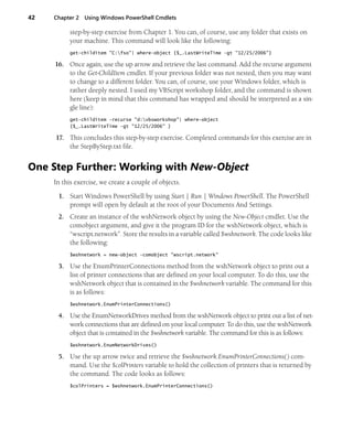 42 Chapter 2 Using Windows PowerShell Cmdlets
step-by-step exercise from Chapter 1. You can, of course, use any folder that exists on
your machine. This command will look like the following:
get-childitem "C:fso"| where-object {$_.LastWriteTime -gt "12/25/2006"}
16. Once again, use the up arrow and retrieve the last command. Add the recurse argument
to the Get-ChildItem cmdlet. If your previous folder was not nested, then you may want
to change to a different folder. You can, of course, use your Windows folder, which is
rather deeply nested. I used my VBScript workshop folder, and the command is shown
here (keep in mind that this command has wrapped and should be interpreted as a sin-
gle line):
get-childitem -recurse "d:vbsworkshop"| where-object
{$_.LastWriteTime -gt "12/25/2006" }
17. This concludes this step-by-step exercise. Completed commands for this exercise are in
the StepByStep.txt file.
One Step Further: Working with New-Object
In this exercise, we create a couple of objects.
1. Start Windows PowerShell by using Start | Run | Windows PowerShell. The PowerShell
prompt will open by default at the root of your Documents And Settings.
2. Create an instance of the wshNetwork object by using the New-Object cmdlet. Use the
comobject argument, and give it the program ID for the wshNetwork object, which is
“wscript.network”. Store the results in a variable called $wshnetwork. The code looks like
the following:
$wshnetwork = new-object -comobject "wscript.network"
3. Use the EnumPrinterConnections method from the wshNetwork object to print out a
list of printer connections that are defined on your local computer. To do this, use the
wshNetwork object that is contained in the $wshnetwork variable. The command for this
is as follows:
$wshnetwork.EnumPrinterConnections()
4. Use the EnumNetworkDrives method from the wshNetwork object to print out a list of net-
work connections that are defined on your local computer. To do this, use the wshNetwork
object that is contained in the $wshnetwork variable. The command for this is as follows:
$wshnetwork.EnumNetworkDrives()
5. Use the up arrow twice and retrieve the $wshnetwork.EnumPrinterConnections() com-
mand. Use the $colPrinters variable to hold the collection of printers that is returned by
the command. The code looks as follows:
$colPrinters = $wshnetwork.EnumPrinterConnections()
 