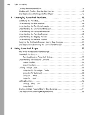 viii Table of Contents
Creating a PowerShell Profile . . . . . . . . . . . . . . . . . . . . . . . . . . . . . . . . . . . . . . . . . . . . . . 38
Working with Cmdlets: Step-by-Step Exercises . . . . . . . . . . . . . . . . . . . . . . . . . . . . . . . 40
One Step Further: Working with New-Object . . . . . . . . . . . . . . . . . . . . . . . . . . . . . . . . 42
3 Leveraging PowerShell Providers . . . . . . . . . . . . . . . . . . . . . . . . . . . . . . . . 45
Identifying the Providers . . . . . . . . . . . . . . . . . . . . . . . . . . . . . . . . . . . . . . . . . . . . . . . . . . 45
Understanding the Alias Provider . . . . . . . . . . . . . . . . . . . . . . . . . . . . . . . . . . . . . . . . . . 46
Understanding the Certificate Provider . . . . . . . . . . . . . . . . . . . . . . . . . . . . . . . . . . . . . 48
Understanding the Environment Provider . . . . . . . . . . . . . . . . . . . . . . . . . . . . . . . . . . . 53
Understanding the File System Provider. . . . . . . . . . . . . . . . . . . . . . . . . . . . . . . . . . . . . 56
Understanding the Function Provider. . . . . . . . . . . . . . . . . . . . . . . . . . . . . . . . . . . . . . . 60
Understanding the Registry Provider . . . . . . . . . . . . . . . . . . . . . . . . . . . . . . . . . . . . . . . 62
Understanding the Variable Provider . . . . . . . . . . . . . . . . . . . . . . . . . . . . . . . . . . . . . . . 64
Exploring the Certificate Provider: Step by Step Exercises. . . . . . . . . . . . . . . . . . . . . . 67
One Step Further: Examining the Environment Provider . . . . . . . . . . . . . . . . . . . . . . . 68
4 Using PowerShell Scripts . . . . . . . . . . . . . . . . . . . . . . . . . . . . . . . . . . . . . . . 73
Why Write Windows PowerShell Scripts. . . . . . . . . . . . . . . . . . . . . . . . . . . . . . . . . . . . . 73
Enabling Script Support. . . . . . . . . . . . . . . . . . . . . . . . . . . . . . . . . . . . . . . . . . . . . . . . . . . 75
Running Windows PowerShell Scripts . . . . . . . . . . . . . . . . . . . . . . . . . . . . . . . . . . 77
Understanding Variables and Constants . . . . . . . . . . . . . . . . . . . . . . . . . . . . . . . . . . . . . 80
Use of Variables. . . . . . . . . . . . . . . . . . . . . . . . . . . . . . . . . . . . . . . . . . . . . . . . . . . . . 80
Use of Constants . . . . . . . . . . . . . . . . . . . . . . . . . . . . . . . . . . . . . . . . . . . . . . . . . . . . 84
Looping Through Code . . . . . . . . . . . . . . . . . . . . . . . . . . . . . . . . . . . . . . . . . . . . . . . . . . . 85
Using the For Each-Object Cmdlet. . . . . . . . . . . . . . . . . . . . . . . . . . . . . . . . . . . . . 86
Using the For Statement . . . . . . . . . . . . . . . . . . . . . . . . . . . . . . . . . . . . . . . . . . . . . 88
Using Do … While . . . . . . . . . . . . . . . . . . . . . . . . . . . . . . . . . . . . . . . . . . . . . . . . . . . 89
Using Do … Until . . . . . . . . . . . . . . . . . . . . . . . . . . . . . . . . . . . . . . . . . . . . . . . . . . . . 90
Making Decisions . . . . . . . . . . . . . . . . . . . . . . . . . . . . . . . . . . . . . . . . . . . . . . . . . . . . . . . . 92
Using If … Elseif … Else . . . . . . . . . . . . . . . . . . . . . . . . . . . . . . . . . . . . . . . . . . . . . . . 92
Using Switch. . . . . . . . . . . . . . . . . . . . . . . . . . . . . . . . . . . . . . . . . . . . . . . . . . . . . . . . 93
Creating Multiple Folders: Step-by-Step Exercises . . . . . . . . . . . . . . . . . . . . . . . . . . . . 94
One Step Further: Deleting Multiple Folders . . . . . . . . . . . . . . . . . . . . . . . . . . . . . . . . . 95
 