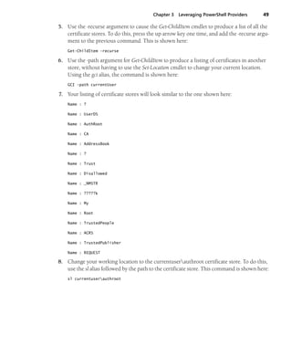 Chapter 3 Leveraging PowerShell Providers 49
5. Use the -recurse argument to cause the Get-ChildItem cmdlet to produce a list of all the
certificate stores. To do this, press the up arrow key one time, and add the -recurse argu-
ment to the previous command. This is shown here:
Get-ChildItem -recurse
6. Use the -path argument for Get-ChildItem to produce a listing of certificates in another
store, without having to use the Set-Location cmdlet to change your current location.
Using the gci alias, the command is shown here:
GCI -path currentUser
7. Your listing of certificate stores will look similar to the one shown here:
Name : ?
Name : UserDS
Name : AuthRoot
Name : CA
Name : AddressBook
Name : ?
Name : Trust
Name : Disallowed
Name : _NMSTR
Name : ?????k
Name : My
Name : Root
Name : TrustedPeople
Name : ACRS
Name : TrustedPublisher
Name : REQUEST
8. Change your working location to the currentuserauthroot certificate store. To do this,
use the sl alias followed by the path to the certificate store. This command is shown here:
sl currentuserauthroot
 