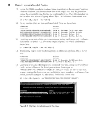 50 Chapter 3 Leveraging PowerShell Providers
9. Use the Get-ChildItem cmdlet to produce a listing of certificates in the currentuserauthroot
certificate store that contain the name C&W in the subject field. Use the gci alias to
reduce the amount of typing. Pipeline the resulting object to a Where-Object cmdlet, but
use the where alias instead of typing Where-Object. The code to do this is shown here:
GCI | where {$_.subject -like "*c&w*"}
10. On my machine, there are four certificates listed. These are shown here:
Thumbprint Subject
---------- -------
F88015D3F98479E1DA553D24FD42BA3F43886AEF O=C&W HKT SecureNet CA SGC Root, C=hk
9BACF3B664EAC5A17BED08437C72E4ACDA12F7E7 O=C&W HKT SecureNet CA Class A, C=hk
4BA7B9DDD68788E12FF852E1A024204BF286A8F6 O=C&W HKT SecureNet CA Root, C=hk
47AFB915CDA26D82467B97FA42914468726138DD O=C&W HKT SecureNet CA Class B, C=hk
11. Use the up arrow, and edit the previous command so that it will return only certificates
that contain the phrase SGC Root in the subject property. The revised command is
shown here:
GCI | where {$_.subject -like "*SGC Root*"}
12. The resulting output on my machine contains an additional certificate. This is shown
here:
Thumbprint Subject
---------- -------
F88015D3F98479E1DA553D24FD42BA3F43886AEF O=C&W HKT SecureNet CA SGC Root, C=hk
687EC17E0602E3CD3F7DFBD7E28D57A0199A3F44 O=SecureNet CA SGC Root, C=au
13. Use the up arrow, and edit the previous command. This time, change the Where-Object
cmdlet so that it filters on the thumbprint attribute that is equal to
F88015D3F98479E1DA553D24FD42BA3F43886AEF. You do not have to type that,
however; to copy the thumbprint, you can highlight it and press Enter in Windows Pow-
erShell, as shown in Figure 3-2. The revised command is shown here:
GCI | where {$_.thumbprint -eq "F88015D3F98479E1DA553D24FD42BA3F43886AEF"}
Figure 3-2 Highlight items to copy using the mouse
 