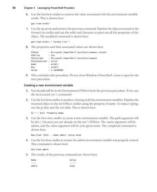 54 Chapter 3 Leveraging PowerShell Providers
6. Use the Get-Item cmdlet to retrieve the value associated with the environment variable
windir. This is shown here:
get-item windir
7. Use the up arrow and retrieve the previous command. Pipeline the object returned to the
Format-List cmdlet and use the wild card character to print out all the properties of the
object. The modified command is shown here:
get-item windir | Format-List *
8. The properties and their associated values are shown here:
PSPath : Microsoft.PowerShell.CoreEnvironment::windir
PSDrive : Env
PSProvider : Microsoft.PowerShell.CoreEnvironment
PSIsContainer : False
Name : windir
Key : windir
Value : C:WINDOWS
9. This concludes this procedure. Do not close Windows PowerShell. Leave it open for the
next procedure.
Creating a new environment variable
1. You should still be in the Environment PSDrive from the previous procedure. If not, use
the Set-Location env: command).
2. Use the Get-Item cmdlet to produce a listing of all the environment variables. Pipeline the
returned object to the Sort-Object cmdlet using the property of name. To reduce typing,
use the gi alias and the sort alias. This is shown here:
GI * | Sort -Property Name
3. Use the New-Item cmdlet to create a new environment variable. The path argument will
be dot (.) because you are already on the env: PSDrive. The -name argument will be
admin, and the value argument will be your given name. The completed command is
shown here:
New-Item -Path . -Name admin -Value mred
4. Use the Get-Item cmdlet to ensure the admin environment variable was properly created.
This command is shown here:
Get-Item admin
5. The results of the previous command are shown here:
Name Value
---- -----
admin mred
 