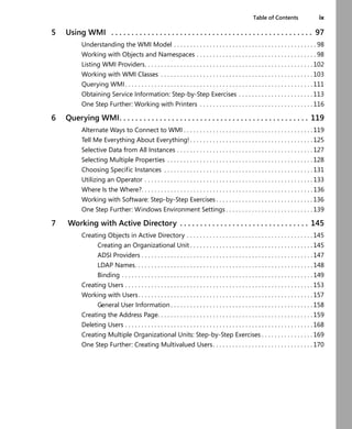 Table of Contents ix
5 Using WMI . . . . . . . . . . . . . . . . . . . . . . . . . . . . . . . . . . . . . . . . . . . . . . . . . . 97
Understanding the WMI Model . . . . . . . . . . . . . . . . . . . . . . . . . . . . . . . . . . . . . . . . . . . . 98
Working with Objects and Namespaces . . . . . . . . . . . . . . . . . . . . . . . . . . . . . . . . . . . . . 98
Listing WMI Providers. . . . . . . . . . . . . . . . . . . . . . . . . . . . . . . . . . . . . . . . . . . . . . . . . . . . 102
Working with WMI Classes . . . . . . . . . . . . . . . . . . . . . . . . . . . . . . . . . . . . . . . . . . . . . . . 103
Querying WMI . . . . . . . . . . . . . . . . . . . . . . . . . . . . . . . . . . . . . . . . . . . . . . . . . . . . . . . . . . 111
Obtaining Service Information: Step-by-Step Exercises . . . . . . . . . . . . . . . . . . . . . . . 113
One Step Further: Working with Printers . . . . . . . . . . . . . . . . . . . . . . . . . . . . . . . . . . . 116
6 Querying WMI. . . . . . . . . . . . . . . . . . . . . . . . . . . . . . . . . . . . . . . . . . . . . . . 119
Alternate Ways to Connect to WMI . . . . . . . . . . . . . . . . . . . . . . . . . . . . . . . . . . . . . . . . 119
Tell Me Everything About Everything! . . . . . . . . . . . . . . . . . . . . . . . . . . . . . . . . . . . . . . 125
Selective Data from All Instances . . . . . . . . . . . . . . . . . . . . . . . . . . . . . . . . . . . . . . . . . . 127
Selecting Multiple Properties . . . . . . . . . . . . . . . . . . . . . . . . . . . . . . . . . . . . . . . . . . . . . 128
Choosing Specific Instances . . . . . . . . . . . . . . . . . . . . . . . . . . . . . . . . . . . . . . . . . . . . . . 131
Utilizing an Operator . . . . . . . . . . . . . . . . . . . . . . . . . . . . . . . . . . . . . . . . . . . . . . . . . . . . 133
Where Is the Where?. . . . . . . . . . . . . . . . . . . . . . . . . . . . . . . . . . . . . . . . . . . . . . . . . . . . . 136
Working with Software: Step-by-Step Exercises . . . . . . . . . . . . . . . . . . . . . . . . . . . . . . 136
One Step Further: Windows Environment Settings . . . . . . . . . . . . . . . . . . . . . . . . . . . 139
7 Working with Active Directory . . . . . . . . . . . . . . . . . . . . . . . . . . . . . . . . 145
Creating Objects in Active Directory . . . . . . . . . . . . . . . . . . . . . . . . . . . . . . . . . . . . . . . 145
Creating an Organizational Unit . . . . . . . . . . . . . . . . . . . . . . . . . . . . . . . . . . . . . . 145
ADSI Providers . . . . . . . . . . . . . . . . . . . . . . . . . . . . . . . . . . . . . . . . . . . . . . . . . . . . . 147
LDAP Names. . . . . . . . . . . . . . . . . . . . . . . . . . . . . . . . . . . . . . . . . . . . . . . . . . . . . . . 148
Binding . . . . . . . . . . . . . . . . . . . . . . . . . . . . . . . . . . . . . . . . . . . . . . . . . . . . . . . . . . . 149
Creating Users . . . . . . . . . . . . . . . . . . . . . . . . . . . . . . . . . . . . . . . . . . . . . . . . . . . . . . . . . . 153
Working with Users. . . . . . . . . . . . . . . . . . . . . . . . . . . . . . . . . . . . . . . . . . . . . . . . . . . . . . 157
General User Information . . . . . . . . . . . . . . . . . . . . . . . . . . . . . . . . . . . . . . . . . . . . 158
Creating the Address Page. . . . . . . . . . . . . . . . . . . . . . . . . . . . . . . . . . . . . . . . . . . . . . . . 159
Deleting Users . . . . . . . . . . . . . . . . . . . . . . . . . . . . . . . . . . . . . . . . . . . . . . . . . . . . . . . . . . 168
Creating Multiple Organizational Units: Step-by-Step Exercises . . . . . . . . . . . . . . . . 169
One Step Further: Creating Multivalued Users. . . . . . . . . . . . . . . . . . . . . . . . . . . . . . . 170
 