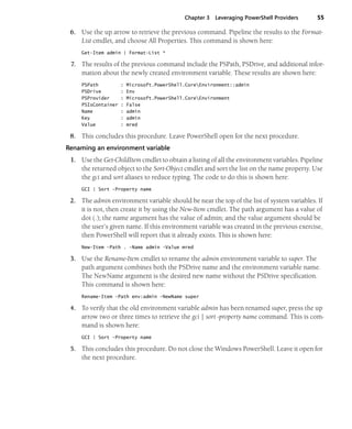 Chapter 3 Leveraging PowerShell Providers 55
6. Use the up arrow to retrieve the previous command. Pipeline the results to the Format-
List cmdlet, and choose All Properties. This command is shown here:
Get-Item admin | Format-List *
7. The results of the previous command include the PSPath, PSDrive, and additional infor-
mation about the newly created environment variable. These results are shown here:
PSPath : Microsoft.PowerShell.CoreEnvironment::admin
PSDrive : Env
PSProvider : Microsoft.PowerShell.CoreEnvironment
PSIsContainer : False
Name : admin
Key : admin
Value : mred
8. This concludes this procedure. Leave PowerShell open for the next procedure.
Renaming an environment variable
1. Use the Get-ChildItem cmdlet to obtain a listing of all the environment variables. Pipeline
the returned object to the Sort-Object cmdlet and sort the list on the name property. Use
the gci and sort aliases to reduce typing. The code to do this is shown here:
GCI | Sort -Property name
2. The admin environment variable should be near the top of the list of system variables. If
it is not, then create it by using the New-Item cmdlet. The path argument has a value of
dot (.); the name argument has the value of admin; and the value argument should be
the user’s given name. If this environment variable was created in the previous exercise,
then PowerShell will report that it already exists. This is shown here:
New-Item -Path . -Name admin -Value mred
3. Use the Rename-Item cmdlet to rename the admin environment variable to super. The
path argument combines both the PSDrive name and the environment variable name.
The NewName argument is the desired new name without the PSDrive specification.
This command is shown here:
Rename-Item -Path env:admin -NewName super
4. To verify that the old environment variable admin has been renamed super, press the up
arrow two or three times to retrieve the gci | sort -property name command. This is com-
mand is shown here:
GCI | Sort -Property name
5. This concludes this procedure. Do not close the Windows PowerShell. Leave it open for
the next procedure.
 