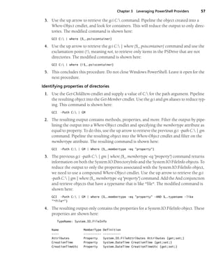 Chapter 3 Leveraging PowerShell Providers 57
3. Use the up arrow to retrieve the gci C: command. Pipeline the object created into a
Where-Object cmdlet, and look for containers. This will reduce the output to only direc-
tories. The modified command is shown here:
GCI C: | where {$_.psiscontainer}
4. Use the up arrow to retrieve the gci C: | where {$_.psiscontainer} command and use the
exclamation point (!), meaning not, to retrieve only items in the PSDrive that are not
directories. The modified command is shown here:
GCI C: | where {!$_.psiscontainer}
5. This concludes this procedure. Do not close Windows PowerShell. Leave it open for the
next procedure.
Identifying properties of directories
1. Use the Get-ChildItem cmdlet and supply a value of C: for the path argument. Pipeline
the resulting object into the Get-Member cmdlet. Use the gci and gm aliases to reduce typ-
ing. This command is shown here:
GCI -Path C: | GM
2. The resulting output contains methods, properties, and more. Filter the output by pipe-
lining the output into a Where-Object cmdlet and specifying the membertype attribute as
equal to property. To do this, use the up arrow to retrieve the previous gci -path C: | gm
command. Pipeline the resulting object into the Where-Object cmdlet and filter on the
membertype attribute. The resulting command is shown here:
GCI -Path C: | GM | Where {$_.membertype -eq "property"}
3. The previous gci -path C: | gm | where {$_.membertype -eq "property"} command returns
information on both the System.IO.DirectoryInfo and the System.IO.FileInfo objects. To
reduce the output to only the properties associated with the System.IO.FileInfo object,
we need to use a compound Where-Object cmdlet. Use the up arrow to retrieve the gci
-path C: | gm | where {$_.membertype -eq "property"} command. Add the And conjunction
and retrieve objects that have a typename that is like *file*. The modified command is
shown here:
GCI -Path C: | GM | where {$_.membertype -eq "property" -AND $_.typename -like
"*file*"}
4. The resulting output only contains the properties for a System.IO.FileInfo object. These
properties are shown here:
TypeName: System.IO.FileInfo
Name MemberType Definition
---- ---------- ----------
Attributes Property System.IO.FileAttributes Attributes {get;set;}
CreationTime Property System.DateTime CreationTime {get;set;}
CreationTimeUtc Property System.DateTime CreationTimeUtc {get;set;}
 